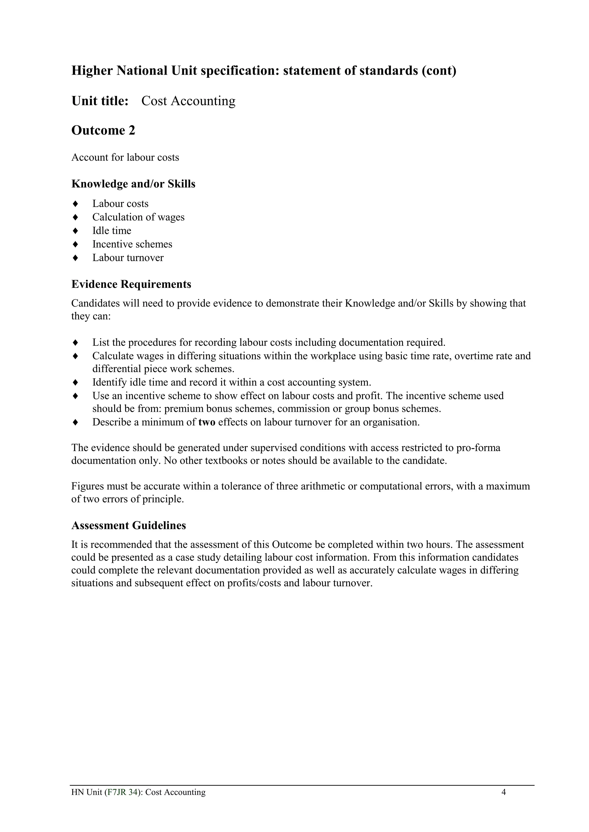 Higher National Unit specification: statement of standards (cont)

Unit title: Cost Accounting

Outcome 2
Account for labour costs

Knowledge and/or Skills
     Labour costs
     Calculation of wages
     Idle time
     Incentive schemes
     Labour turnover

Evidence Requirements
Candidates will need to provide evidence to demonstrate their Knowledge and/or Skills by showing that
they can:

     List the procedures for recording labour costs including documentation required.
     Calculate wages in differing situations within the workplace using basic time rate, overtime rate and
     differential piece work schemes.
     Identify idle time and record it within a cost accounting system.
     Use an incentive scheme to show effect on labour costs and profit. The incentive scheme used
     should be from: premium bonus schemes, commission or group bonus schemes.
     Describe a minimum of two effects on labour turnover for an organisation.

The evidence should be generated under supervised conditions with access restricted to pro-forma
documentation only. No other textbooks or notes should be available to the candidate.

Figures must be accurate within a tolerance of three arithmetic or computational errors, with a maximum
of two errors of principle.

Assessment Guidelines
It is recommended that the assessment of this Outcome be completed within two hours. The assessment
could be presented as a case study detailing labour cost information. From this information candidates
could complete the relevant documentation provided as well as accurately calculate wages in differing
situations and subsequent effect on profits/costs and labour turnover.




HN Unit (F7JR 34): Cost Accounting                                                                 4
 