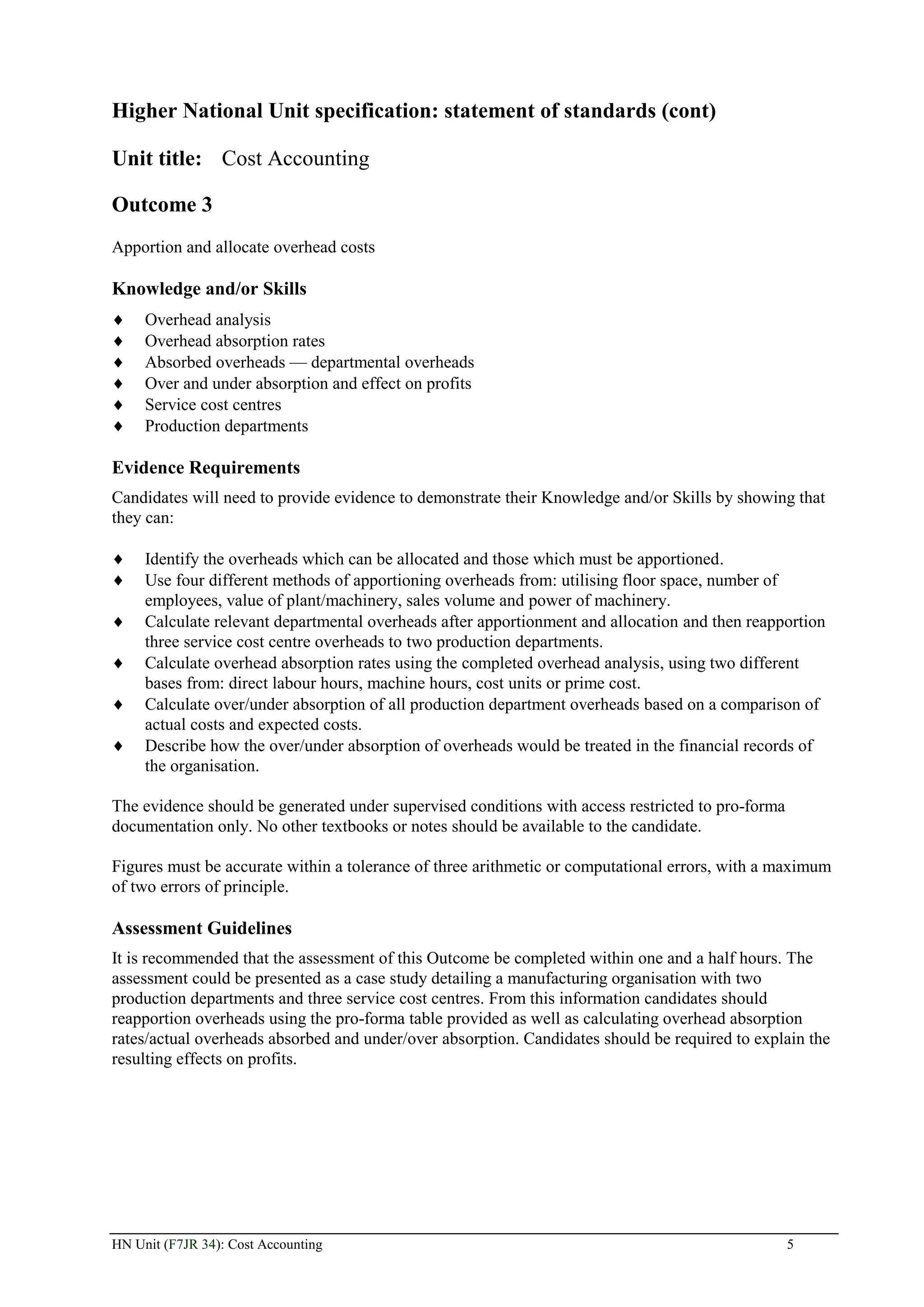 Higher National Unit specification: statement of standards (cont)

Unit title: Cost Accounting

Outcome 3
Apportion and allocate overhead costs

Knowledge and/or Skills
     Overhead analysis
     Overhead absorption rates
     Absorbed overheads — departmental overheads
     Over and under absorption and effect on profits
     Service cost centres
     Production departments

Evidence Requirements
Candidates will need to provide evidence to demonstrate their Knowledge and/or Skills by showing that
they can:

     Identify the overheads which can be allocated and those which must be apportioned.
     Use four different methods of apportioning overheads from: utilising floor space, number of
     employees, value of plant/machinery, sales volume and power of machinery.
     Calculate relevant departmental overheads after apportionment and allocation and then reapportion
     three service cost centre overheads to two production departments.
     Calculate overhead absorption rates using the completed overhead analysis, using two different
     bases from: direct labour hours, machine hours, cost units or prime cost.
     Calculate over/under absorption of all production department overheads based on a comparison of
     actual costs and expected costs.
     Describe how the over/under absorption of overheads would be treated in the financial records of
     the organisation.

The evidence should be generated under supervised conditions with access restricted to pro-forma
documentation only. No other textbooks or notes should be available to the candidate.

Figures must be accurate within a tolerance of three arithmetic or computational errors, with a maximum
of two errors of principle.

Assessment Guidelines
It is recommended that the assessment of this Outcome be completed within one and a half hours. The
assessment could be presented as a case study detailing a manufacturing organisation with two
production departments and three service cost centres. From this information candidates should
reapportion overheads using the pro-forma table provided as well as calculating overhead absorption
rates/actual overheads absorbed and under/over absorption. Candidates should be required to explain the
resulting effects on profits.




HN Unit (F7JR 34): Cost Accounting                                                                 5
 