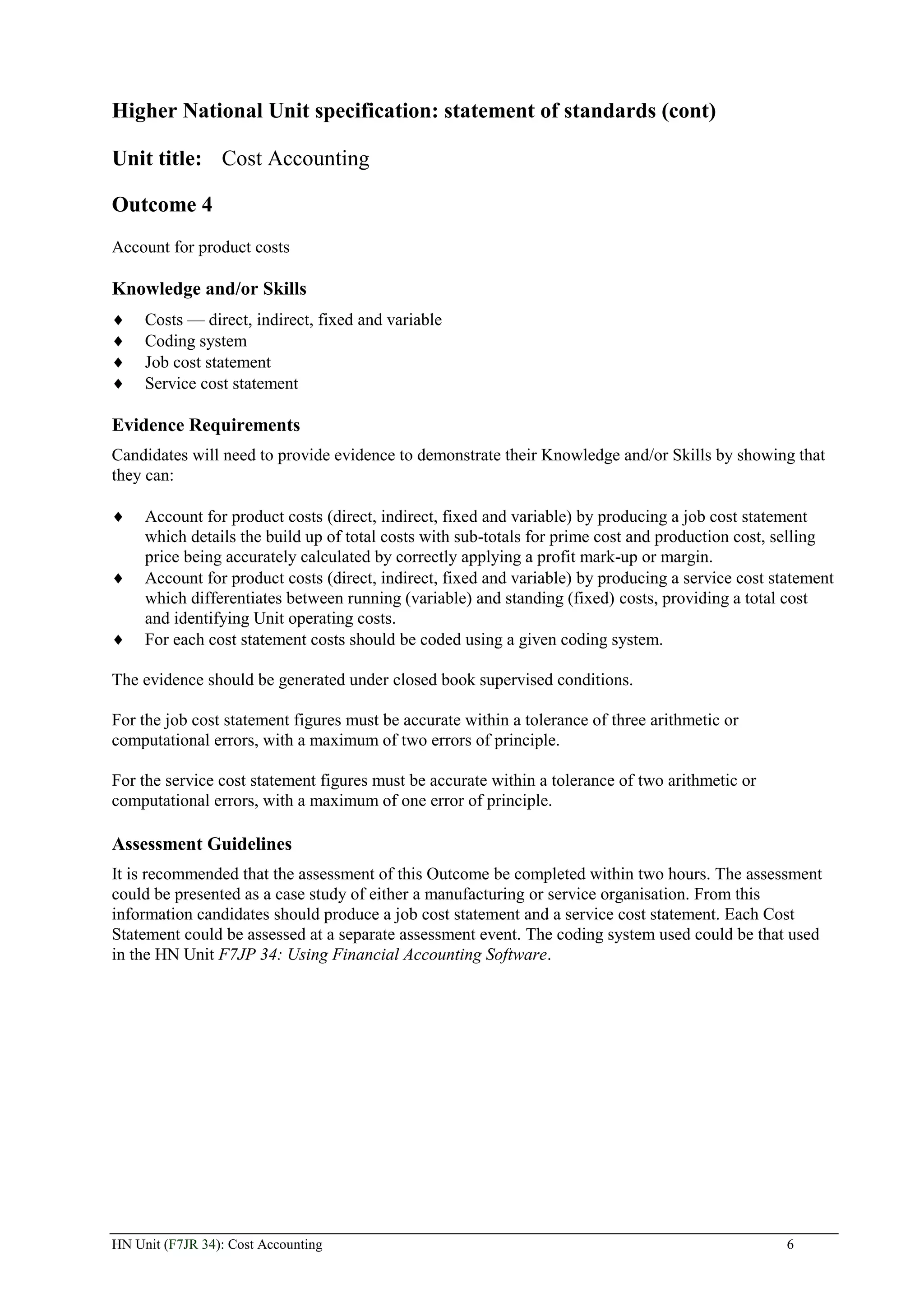 Higher National Unit specification: statement of standards (cont)

Unit title: Cost Accounting

Outcome 4
Account for product costs

Knowledge and/or Skills
     Costs — direct, indirect, fixed and variable
     Coding system
     Job cost statement
     Service cost statement

Evidence Requirements
Candidates will need to provide evidence to demonstrate their Knowledge and/or Skills by showing that
they can:

     Account for product costs (direct, indirect, fixed and variable) by producing a job cost statement
     which details the build up of total costs with sub-totals for prime cost and production cost, selling
     price being accurately calculated by correctly applying a profit mark-up or margin.
     Account for product costs (direct, indirect, fixed and variable) by producing a service cost statement
     which differentiates between running (variable) and standing (fixed) costs, providing a total cost
     and identifying Unit operating costs.
     For each cost statement costs should be coded using a given coding system.

The evidence should be generated under closed book supervised conditions.

For the job cost statement figures must be accurate within a tolerance of three arithmetic or
computational errors, with a maximum of two errors of principle.

For the service cost statement figures must be accurate within a tolerance of two arithmetic or
computational errors, with a maximum of one error of principle.

Assessment Guidelines
It is recommended that the assessment of this Outcome be completed within two hours. The assessment
could be presented as a case study of either a manufacturing or service organisation. From this
information candidates should produce a job cost statement and a service cost statement. Each Cost
Statement could be assessed at a separate assessment event. The coding system used could be that used
in the HN Unit F7JP 34: Using Financial Accounting Software.




HN Unit (F7JR 34): Cost Accounting                                                                  6
 