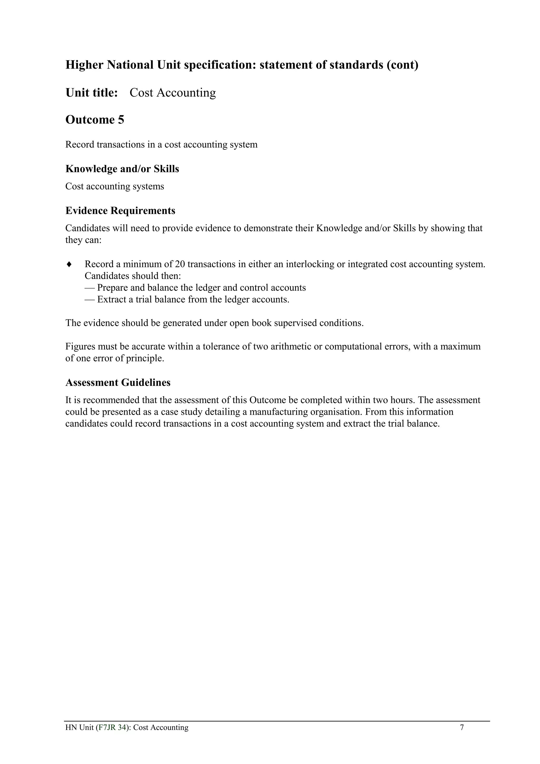 Higher National Unit specification: statement of standards (cont)

Unit title: Cost Accounting

Outcome 5
Record transactions in a cost accounting system

Knowledge and/or Skills
Cost accounting systems

Evidence Requirements
Candidates will need to provide evidence to demonstrate their Knowledge and/or Skills by showing that
they can:

     Record a minimum of 20 transactions in either an interlocking or integrated cost accounting system.
     Candidates should then:
     — Prepare and balance the ledger and control accounts
     — Extract a trial balance from the ledger accounts.

The evidence should be generated under open book supervised conditions.

Figures must be accurate within a tolerance of two arithmetic or computational errors, with a maximum
of one error of principle.

Assessment Guidelines
It is recommended that the assessment of this Outcome be completed within two hours. The assessment
could be presented as a case study detailing a manufacturing organisation. From this information
candidates could record transactions in a cost accounting system and extract the trial balance.




HN Unit (F7JR 34): Cost Accounting                                                               7
 