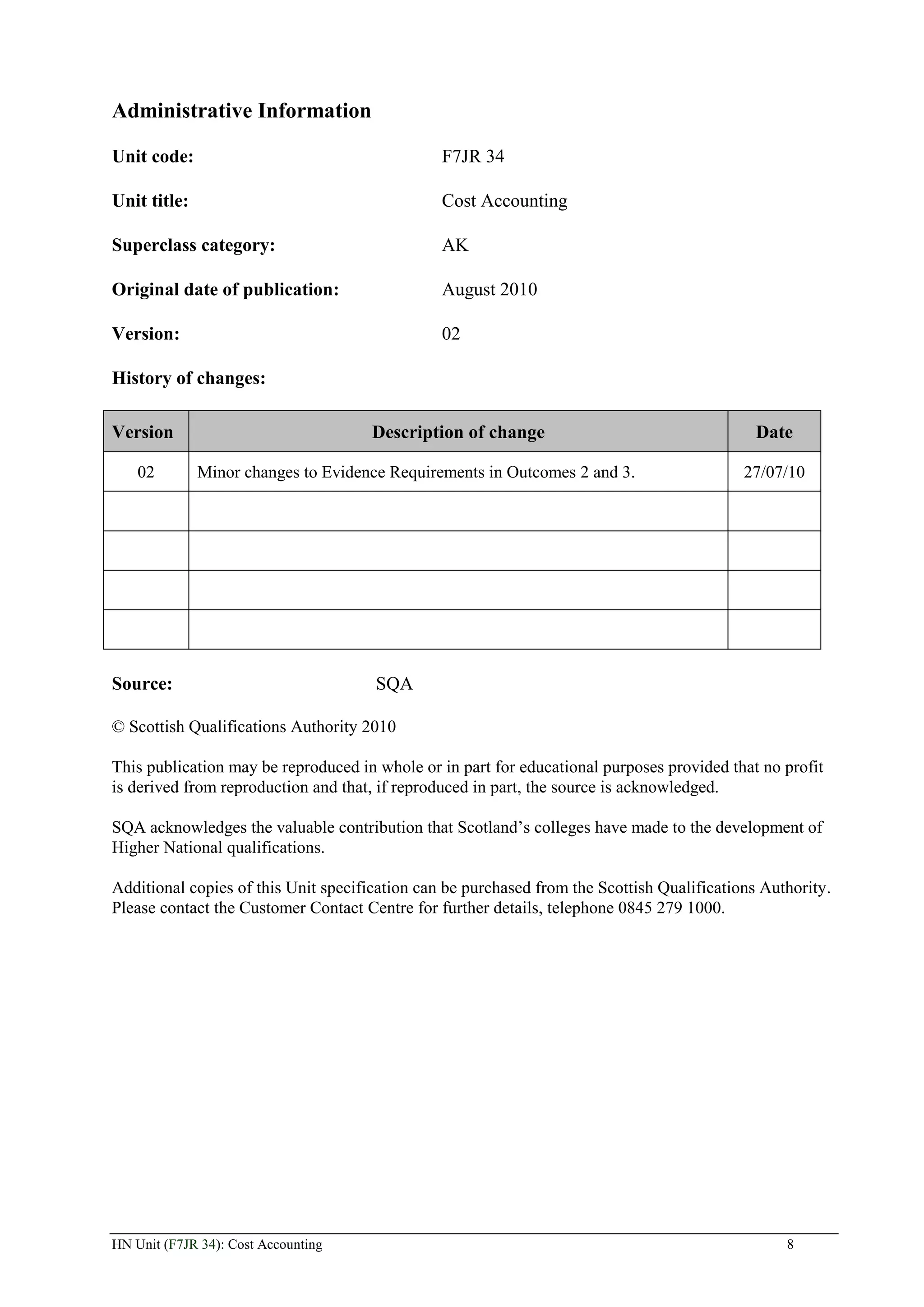 Administrative Information

Unit code:                                      F7JR 34

Unit title:                                     Cost Accounting

Superclass category:                            AK

Original date of publication:                   August 2010

Version:                                        02

History of changes:

Version                              Description of change                                    Date

    02        Minor changes to Evidence Requirements in Outcomes 2 and 3.                   27/07/10




Source:                               SQA

© Scottish Qualifications Authority 2010

This publication may be reproduced in whole or in part for educational purposes provided that no profit
is derived from reproduction and that, if reproduced in part, the source is acknowledged.

SQA acknowledges the valuable contribution that Scotland’s colleges have made to the development of
Higher National qualifications.

Additional copies of this Unit specification can be purchased from the Scottish Qualifications Authority.
Please contact the Customer Contact Centre for further details, telephone 0845 279 1000.




HN Unit (F7JR 34): Cost Accounting                                                                8
 
