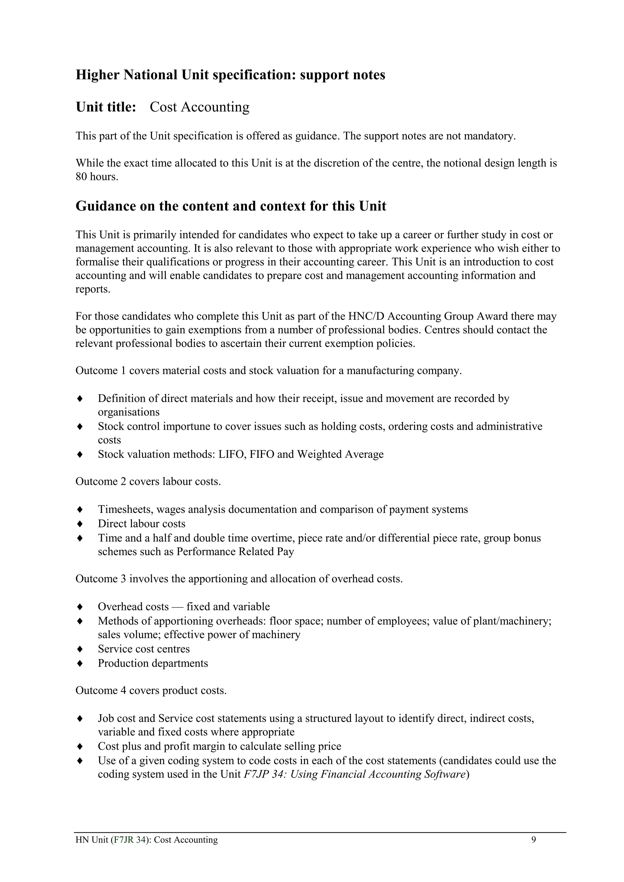 Higher National Unit specification: support notes

Unit title: Cost Accounting
This part of the Unit specification is offered as guidance. The support notes are not mandatory.

While the exact time allocated to this Unit is at the discretion of the centre, the notional design length is
80 hours.

Guidance on the content and context for this Unit
This Unit is primarily intended for candidates who expect to take up a career or further study in cost or
management accounting. It is also relevant to those with appropriate work experience who wish either to
formalise their qualifications or progress in their accounting career. This Unit is an introduction to cost
accounting and will enable candidates to prepare cost and management accounting information and
reports.

For those candidates who complete this Unit as part of the HNC/D Accounting Group Award there may
be opportunities to gain exemptions from a number of professional bodies. Centres should contact the
relevant professional bodies to ascertain their current exemption policies.

Outcome 1 covers material costs and stock valuation for a manufacturing company.

     Definition of direct materials and how their receipt, issue and movement are recorded by
     organisations
     Stock control importune to cover issues such as holding costs, ordering costs and administrative
     costs
     Stock valuation methods: LIFO, FIFO and Weighted Average

Outcome 2 covers labour costs.

     Timesheets, wages analysis documentation and comparison of payment systems
     Direct labour costs
     Time and a half and double time overtime, piece rate and/or differential piece rate, group bonus
     schemes such as Performance Related Pay

Outcome 3 involves the apportioning and allocation of overhead costs.

     Overhead costs — fixed and variable
     Methods of apportioning overheads: floor space; number of employees; value of plant/machinery;
     sales volume; effective power of machinery
     Service cost centres
     Production departments

Outcome 4 covers product costs.

     Job cost and Service cost statements using a structured layout to identify direct, indirect costs,
     variable and fixed costs where appropriate
     Cost plus and profit margin to calculate selling price
     Use of a given coding system to code costs in each of the cost statements (candidates could use the
     coding system used in the Unit F7JP 34: Using Financial Accounting Software)




HN Unit (F7JR 34): Cost Accounting                                                                     9
 