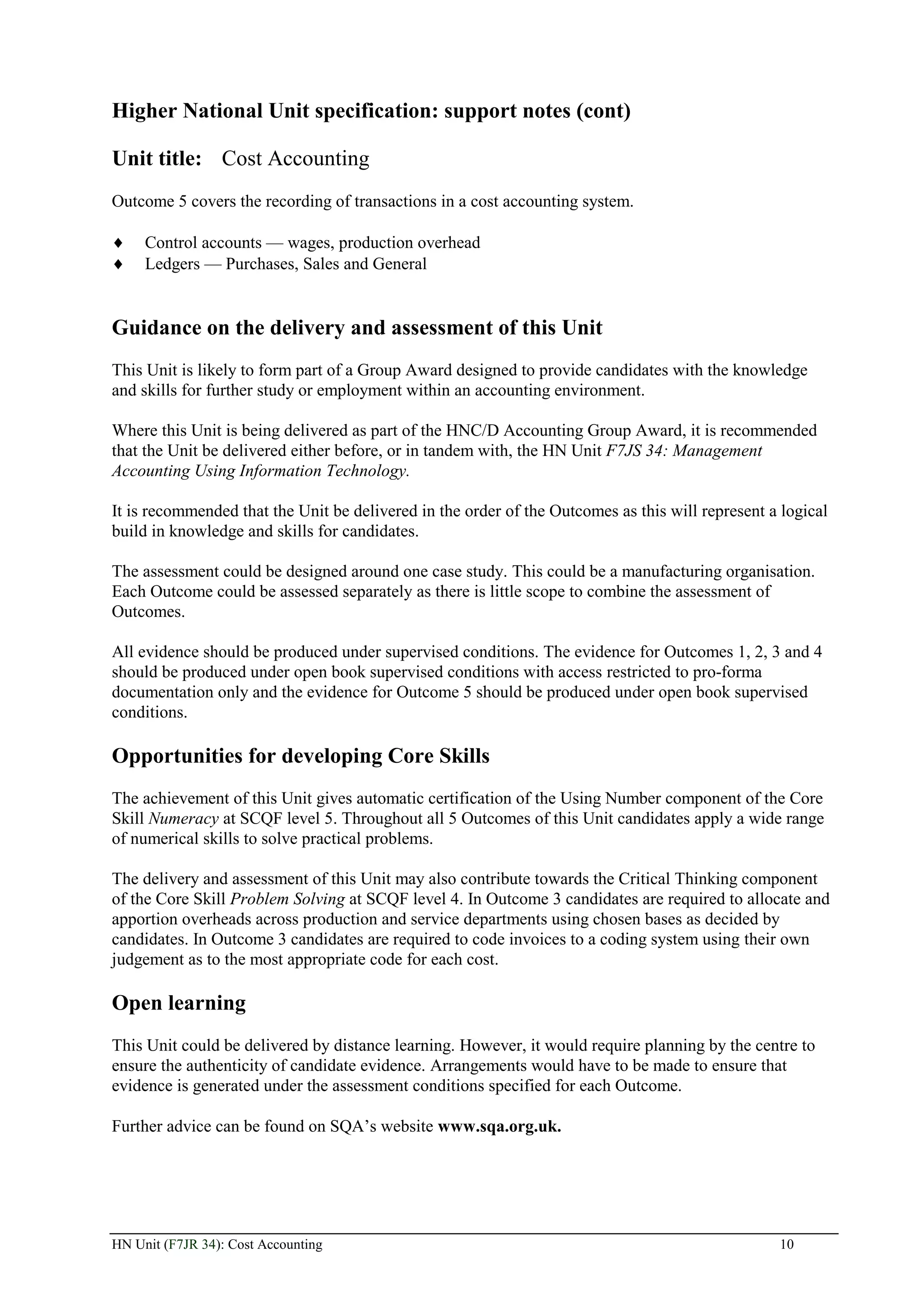 Higher National Unit specification: support notes (cont)

Unit title: Cost Accounting
Outcome 5 covers the recording of transactions in a cost accounting system.

     Control accounts — wages, production overhead
     Ledgers — Purchases, Sales and General


Guidance on the delivery and assessment of this Unit
This Unit is likely to form part of a Group Award designed to provide candidates with the knowledge
and skills for further study or employment within an accounting environment.

Where this Unit is being delivered as part of the HNC/D Accounting Group Award, it is recommended
that the Unit be delivered either before, or in tandem with, the HN Unit F7JS 34: Management
Accounting Using Information Technology.

It is recommended that the Unit be delivered in the order of the Outcomes as this will represent a logical
build in knowledge and skills for candidates.

The assessment could be designed around one case study. This could be a manufacturing organisation.
Each Outcome could be assessed separately as there is little scope to combine the assessment of
Outcomes.

All evidence should be produced under supervised conditions. The evidence for Outcomes 1, 2, 3 and 4
should be produced under open book supervised conditions with access restricted to pro-forma
documentation only and the evidence for Outcome 5 should be produced under open book supervised
conditions.

Opportunities for developing Core Skills
The achievement of this Unit gives automatic certification of the Using Number component of the Core
Skill Numeracy at SCQF level 5. Throughout all 5 Outcomes of this Unit candidates apply a wide range
of numerical skills to solve practical problems.

The delivery and assessment of this Unit may also contribute towards the Critical Thinking component
of the Core Skill Problem Solving at SCQF level 4. In Outcome 3 candidates are required to allocate and
apportion overheads across production and service departments using chosen bases as decided by
candidates. In Outcome 3 candidates are required to code invoices to a coding system using their own
judgement as to the most appropriate code for each cost.

Open learning
This Unit could be delivered by distance learning. However, it would require planning by the centre to
ensure the authenticity of candidate evidence. Arrangements would have to be made to ensure that
evidence is generated under the assessment conditions specified for each Outcome.

Further advice can be found on SQA’s website www.sqa.org.uk.




HN Unit (F7JR 34): Cost Accounting                                                                10
 