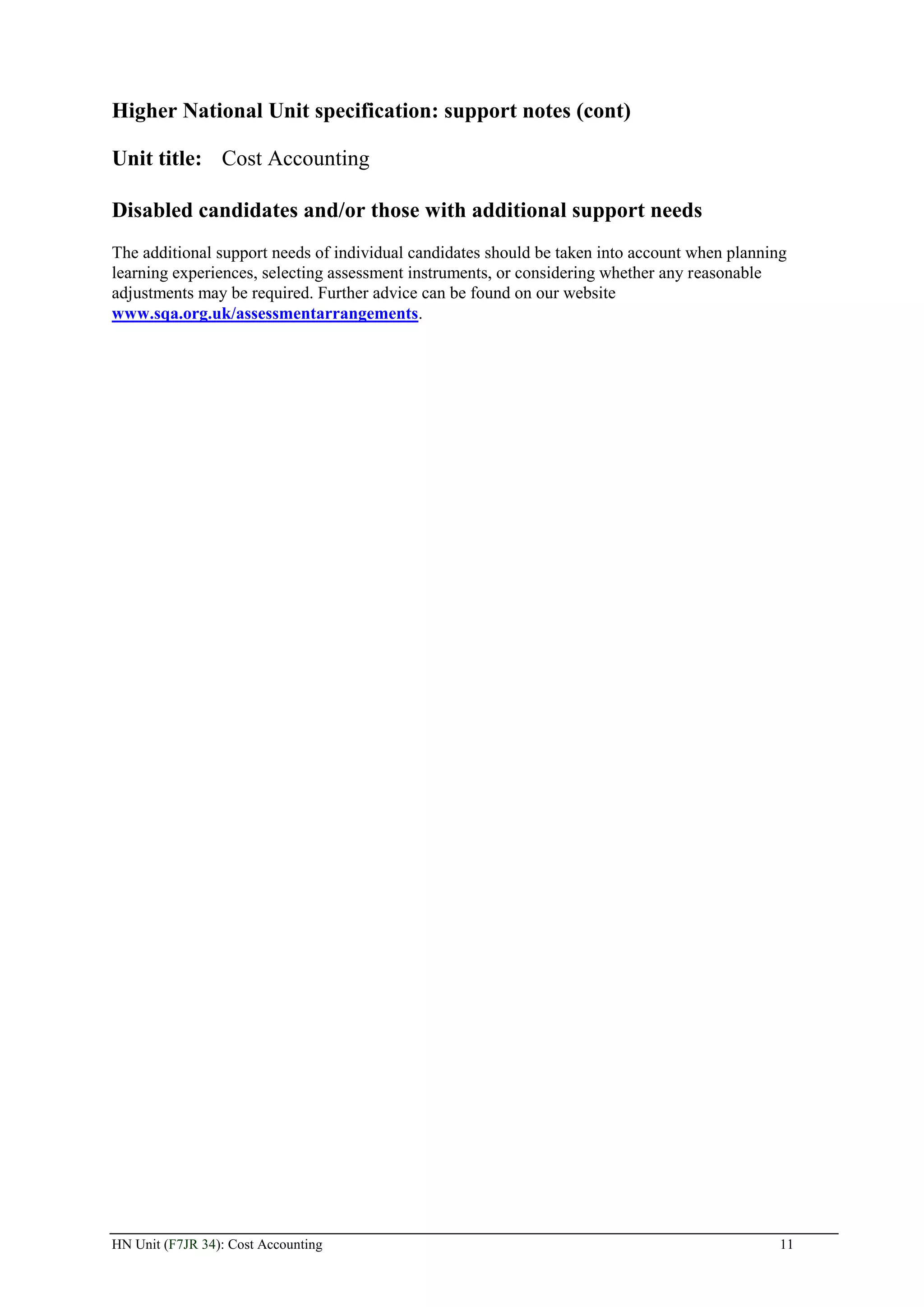 Higher National Unit specification: support notes (cont)

Unit title: Cost Accounting

Disabled candidates and/or those with additional support needs
The additional support needs of individual candidates should be taken into account when planning
learning experiences, selecting assessment instruments, or considering whether any reasonable
adjustments may be required. Further advice can be found on our website
www.sqa.org.uk/assessmentarrangements.




HN Unit (F7JR 34): Cost Accounting                                                             11
 
