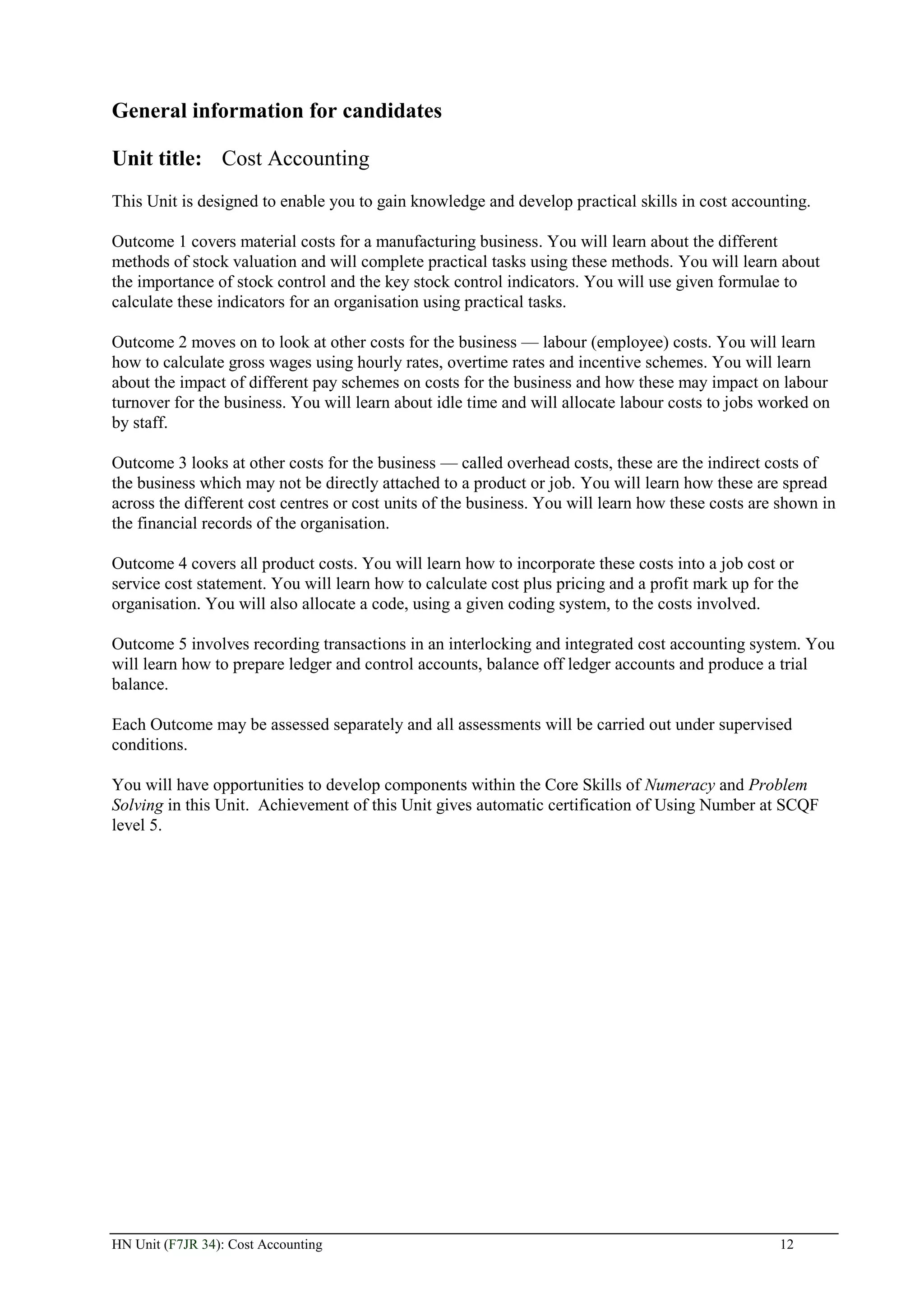 General information for candidates

Unit title: Cost Accounting
This Unit is designed to enable you to gain knowledge and develop practical skills in cost accounting.

Outcome 1 covers material costs for a manufacturing business. You will learn about the different
methods of stock valuation and will complete practical tasks using these methods. You will learn about
the importance of stock control and the key stock control indicators. You will use given formulae to
calculate these indicators for an organisation using practical tasks.

Outcome 2 moves on to look at other costs for the business — labour (employee) costs. You will learn
how to calculate gross wages using hourly rates, overtime rates and incentive schemes. You will learn
about the impact of different pay schemes on costs for the business and how these may impact on labour
turnover for the business. You will learn about idle time and will allocate labour costs to jobs worked on
by staff.

Outcome 3 looks at other costs for the business — called overhead costs, these are the indirect costs of
the business which may not be directly attached to a product or job. You will learn how these are spread
across the different cost centres or cost units of the business. You will learn how these costs are shown in
the financial records of the organisation.

Outcome 4 covers all product costs. You will learn how to incorporate these costs into a job cost or
service cost statement. You will learn how to calculate cost plus pricing and a profit mark up for the
organisation. You will also allocate a code, using a given coding system, to the costs involved.

Outcome 5 involves recording transactions in an interlocking and integrated cost accounting system. You
will learn how to prepare ledger and control accounts, balance off ledger accounts and produce a trial
balance.

Each Outcome may be assessed separately and all assessments will be carried out under supervised
conditions.

You will have opportunities to develop components within the Core Skills of Numeracy and Problem
Solving in this Unit. Achievement of this Unit gives automatic certification of Using Number at SCQF
level 5.




HN Unit (F7JR 34): Cost Accounting                                                                 12
 
