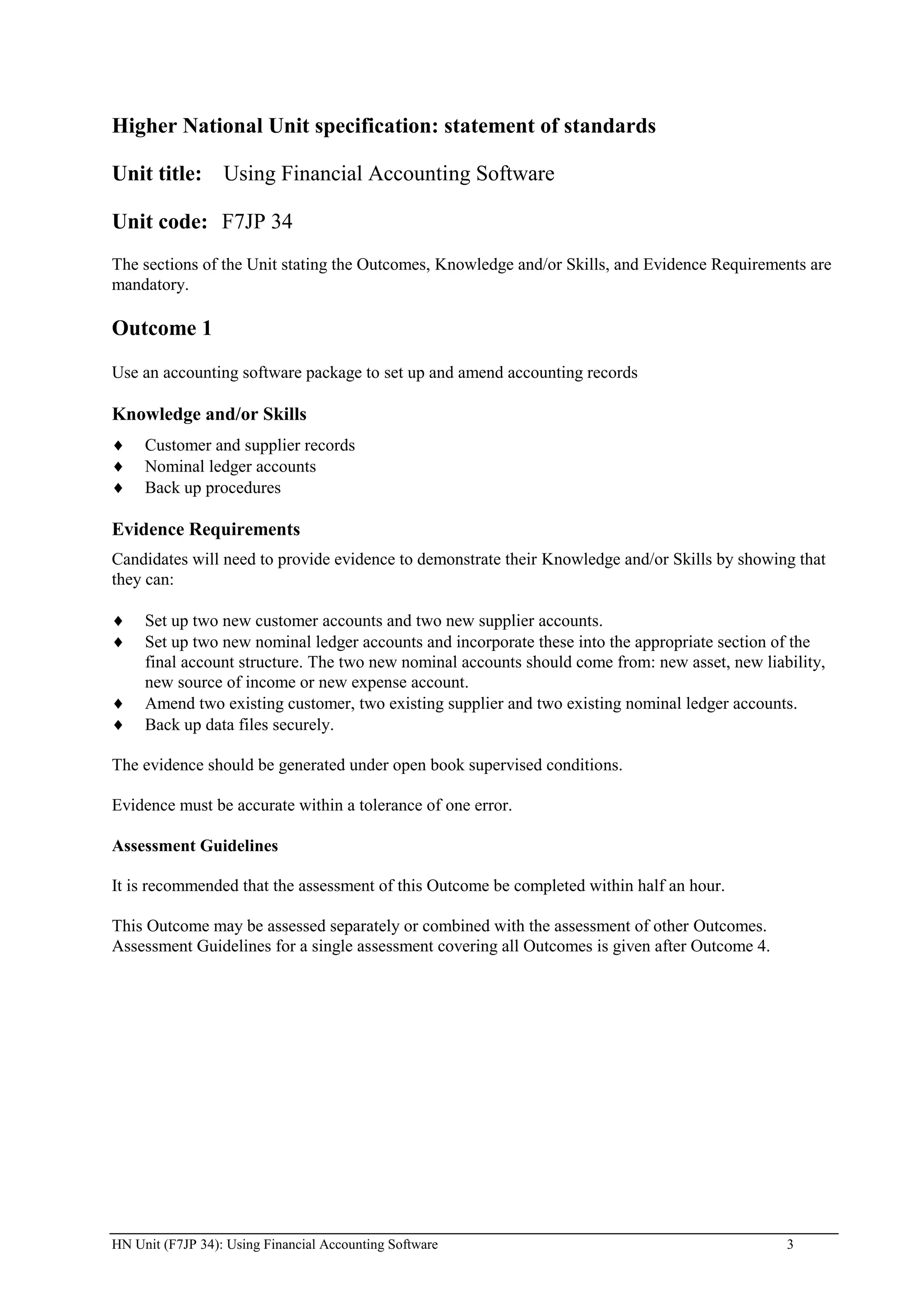 Higher National Unit specification: statement of standards

Unit title: Using Financial Accounting Software

Unit code: F7JP 34
The sections of the Unit stating the Outcomes, Knowledge and/or Skills, and Evidence Requirements are
mandatory.

Outcome 1
Use an accounting software package to set up and amend accounting records

Knowledge and/or Skills
     Customer and supplier records
     Nominal ledger accounts
     Back up procedures

Evidence Requirements
Candidates will need to provide evidence to demonstrate their Knowledge and/or Skills by showing that
they can:

     Set up two new customer accounts and two new supplier accounts.
     Set up two new nominal ledger accounts and incorporate these into the appropriate section of the
     final account structure. The two new nominal accounts should come from: new asset, new liability,
     new source of income or new expense account.
     Amend two existing customer, two existing supplier and two existing nominal ledger accounts.
     Back up data files securely.

The evidence should be generated under open book supervised conditions.

Evidence must be accurate within a tolerance of one error.

Assessment Guidelines

It is recommended that the assessment of this Outcome be completed within half an hour.

This Outcome may be assessed separately or combined with the assessment of other Outcomes.
Assessment Guidelines for a single assessment covering all Outcomes is given after Outcome 4.




HN Unit (F7JP 34): Using Financial Accounting Software                                          3
 