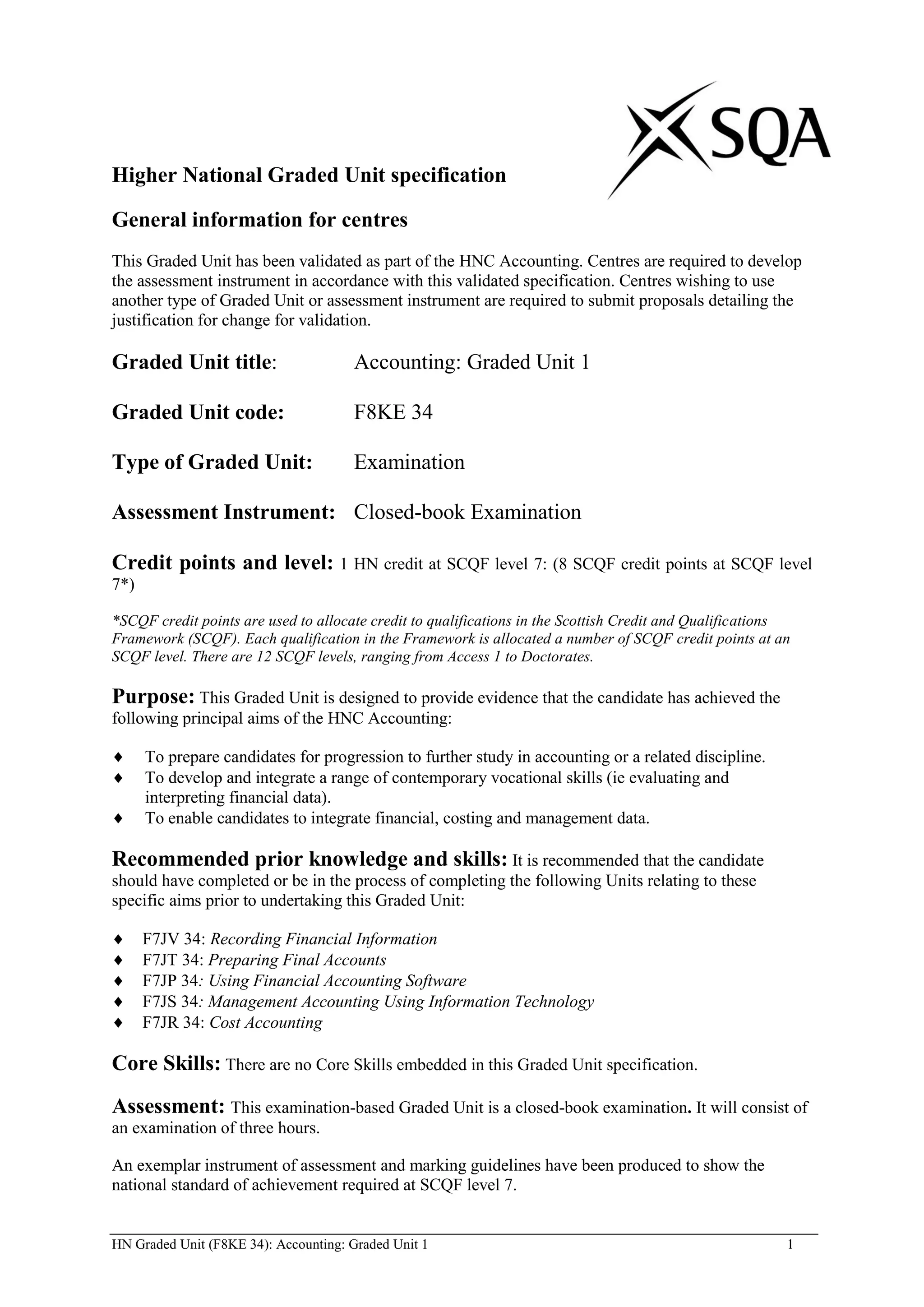 Higher National Graded Unit specification

General information for centres
This Graded Unit has been validated as part of the HNC Accounting. Centres are required to develop
the assessment instrument in accordance with this validated specification. Centres wishing to use
another type of Graded Unit or assessment instrument are required to submit proposals detailing the
justification for change for validation.

Graded Unit title:                     Accounting: Graded Unit 1

Graded Unit code:                      F8KE 34

Type of Graded Unit:                   Examination

Assessment Instrument: Closed-book Examination

Credit points and level: 1 HN credit at SCQF level 7: (8 SCQF credit points at SCQF level
7*)

*SCQF credit points are used to allocate credit to qualifications in the Scottish Credit and Qualifications
Framework (SCQF). Each qualification in the Framework is allocated a number of SCQF credit points at an
SCQF level. There are 12 SCQF levels, ranging from Access 1 to Doctorates.

Purpose: This Graded Unit is designed to provide evidence that the candidate has achieved the
following principal aims of the HNC Accounting:

      To prepare candidates for progression to further study in accounting or a related discipline.
      To develop and integrate a range of contemporary vocational skills (ie evaluating and
      interpreting financial data).
      To enable candidates to integrate financial, costing and management data.

Recommended prior knowledge and skills: It is recommended that the candidate
should have completed or be in the process of completing the following Units relating to these
specific aims prior to undertaking this Graded Unit:

      F7JV 34: Recording Financial Information
      F7JT 34: Preparing Final Accounts
      F7JP 34: Using Financial Accounting Software
      F7JS 34: Management Accounting Using Information Technology
      F7JR 34: Cost Accounting

Core Skills: There are no Core Skills embedded in this Graded Unit specification.
Assessment: This examination-based Graded Unit is a closed-book examination. It will consist of
an examination of three hours.

An exemplar instrument of assessment and marking guidelines have been produced to show the
national standard of achievement required at SCQF level 7.


HN Graded Unit (F8KE 34): Accounting: Graded Unit 1                                                       1
 