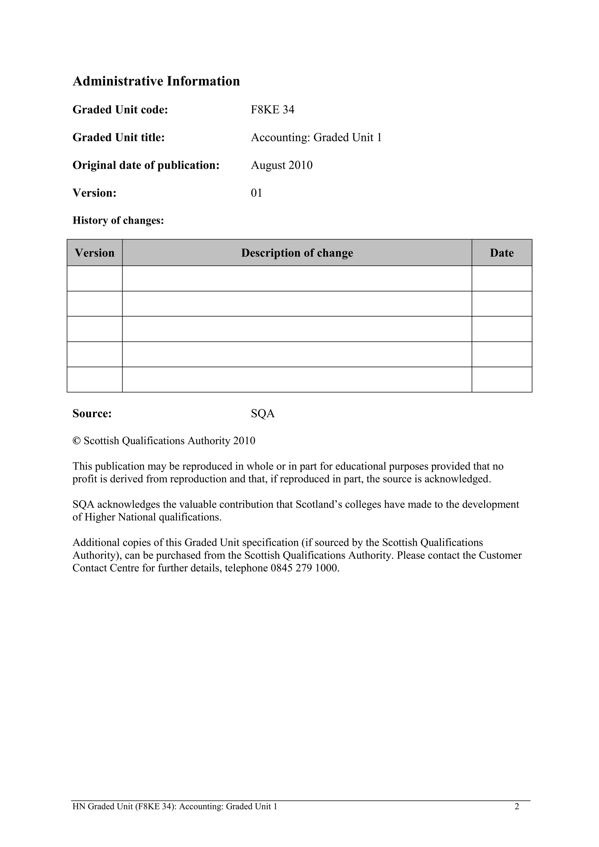 Administrative Information
Graded Unit code:                           F8KE 34

Graded Unit title:                          Accounting: Graded Unit 1

Original date of publication:               August 2010

Version:                                    01

History of changes:

Version                                  Description of change                              Date




Source:                                     SQA

© Scottish Qualifications Authority 2010

This publication may be reproduced in whole or in part for educational purposes provided that no
profit is derived from reproduction and that, if reproduced in part, the source is acknowledged.

SQA acknowledges the valuable contribution that Scotland’s colleges have made to the development
of Higher National qualifications.

Additional copies of this Graded Unit specification (if sourced by the Scottish Qualifications
Authority), can be purchased from the Scottish Qualifications Authority. Please contact the Customer
Contact Centre for further details, telephone 0845 279 1000.




HN Graded Unit (F8KE 34): Accounting: Graded Unit 1                                                2
 