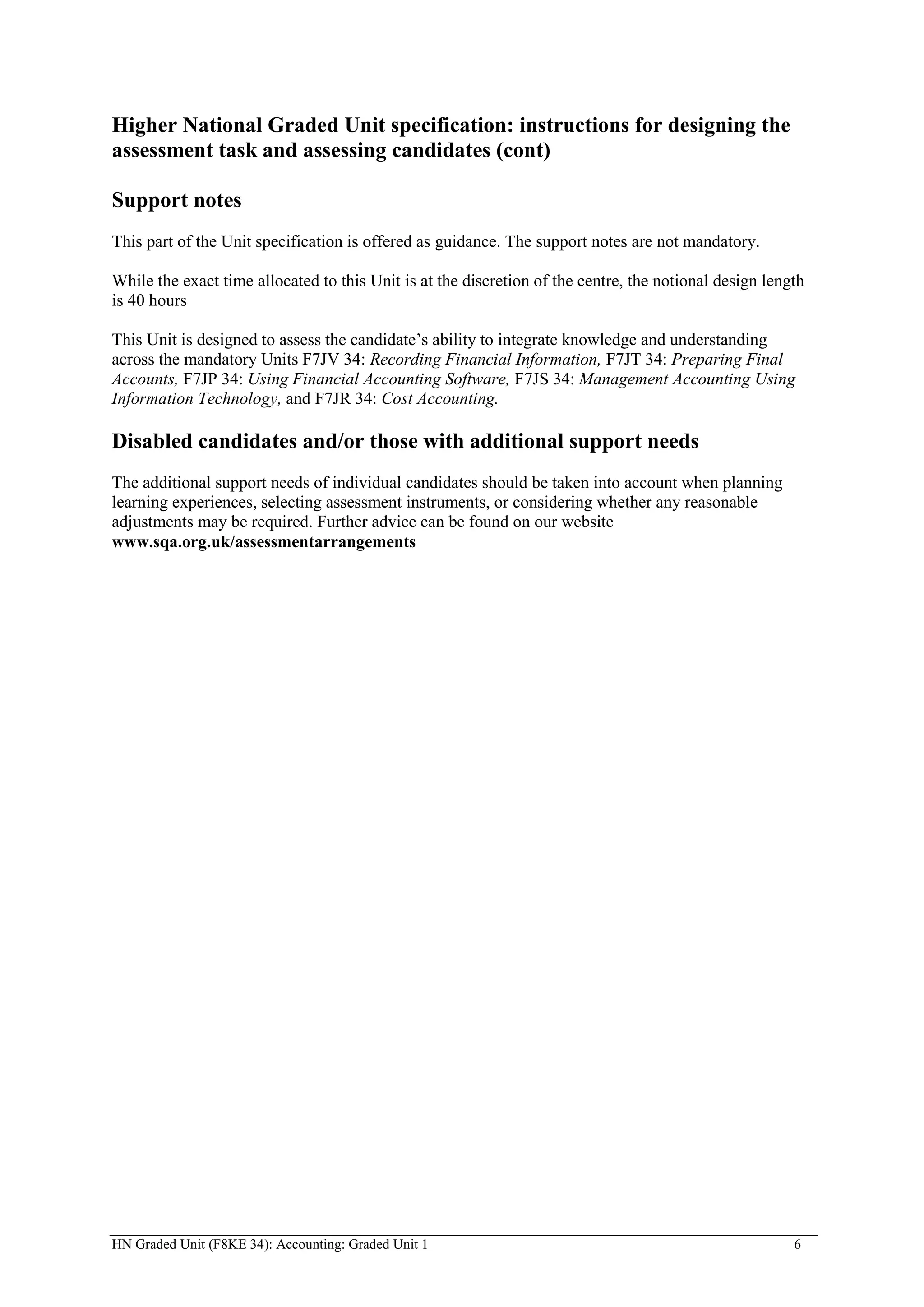 Higher National Graded Unit specification: instructions for designing the
assessment task and assessing candidates (cont)

Support notes
This part of the Unit specification is offered as guidance. The support notes are not mandatory.

While the exact time allocated to this Unit is at the discretion of the centre, the notional design length
is 40 hours

This Unit is designed to assess the candidate’s ability to integrate knowledge and understanding
across the mandatory Units F7JV 34: Recording Financial Information, F7JT 34: Preparing Final
Accounts, F7JP 34: Using Financial Accounting Software, F7JS 34: Management Accounting Using
Information Technology, and F7JR 34: Cost Accounting.

Disabled candidates and/or those with additional support needs
The additional support needs of individual candidates should be taken into account when planning
learning experiences, selecting assessment instruments, or considering whether any reasonable
adjustments may be required. Further advice can be found on our website
www.sqa.org.uk/assessmentarrangements




HN Graded Unit (F8KE 34): Accounting: Graded Unit 1                                                     6
 