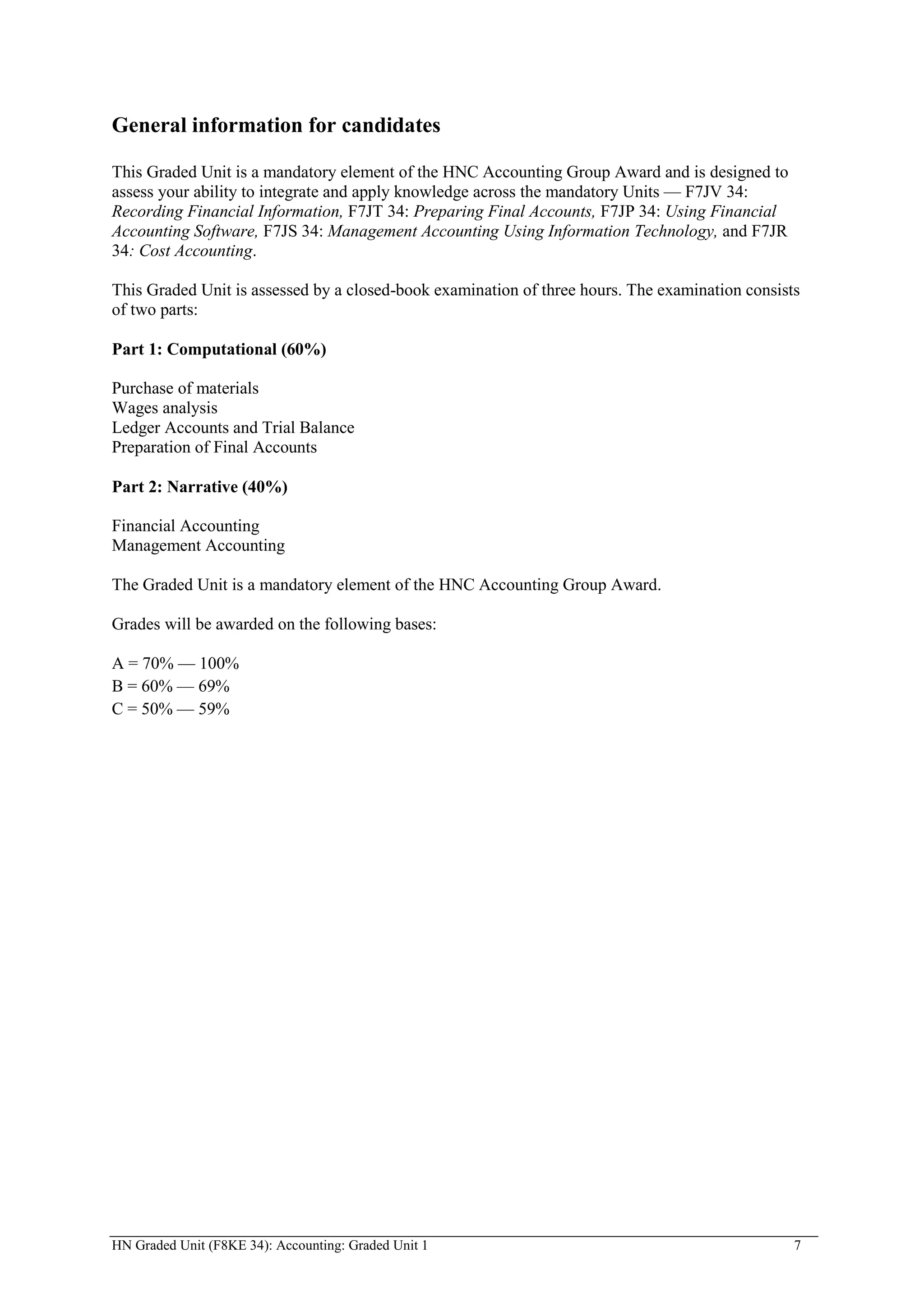 General information for candidates

This Graded Unit is a mandatory element of the HNC Accounting Group Award and is designed to
assess your ability to integrate and apply knowledge across the mandatory Units — F7JV 34:
Recording Financial Information, F7JT 34: Preparing Final Accounts, F7JP 34: Using Financial
Accounting Software, F7JS 34: Management Accounting Using Information Technology, and F7JR
34: Cost Accounting.

This Graded Unit is assessed by a closed-book examination of three hours. The examination consists
of two parts:

Part 1: Computational (60%)

Purchase of materials
Wages analysis
Ledger Accounts and Trial Balance
Preparation of Final Accounts

Part 2: Narrative (40%)

Financial Accounting
Management Accounting

The Graded Unit is a mandatory element of the HNC Accounting Group Award.

Grades will be awarded on the following bases:

A = 70% — 100%
B = 60% — 69%
C = 50% — 59%




HN Graded Unit (F8KE 34): Accounting: Graded Unit 1                                              7
 