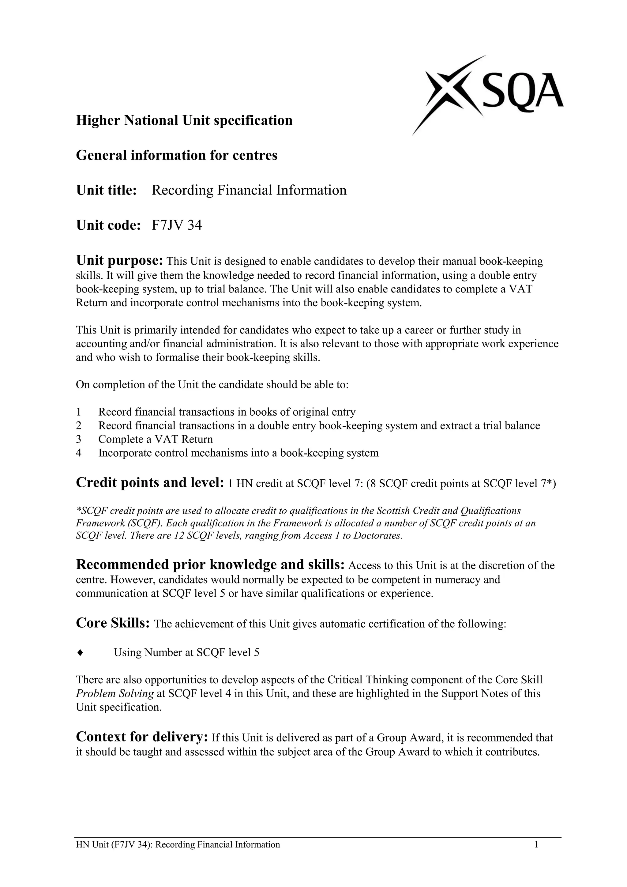 Higher National Unit specification

General information for centres

Unit title: Recording Financial Information

Unit code: F7JV 34

Unit purpose: This Unit is designed to enable candidates to develop their manual book-keeping
skills. It will give them the knowledge needed to record financial information, using a double entry
book-keeping system, up to trial balance. The Unit will also enable candidates to complete a VAT
Return and incorporate control mechanisms into the book-keeping system.

This Unit is primarily intended for candidates who expect to take up a career or further study in
accounting and/or financial administration. It is also relevant to those with appropriate work experience
and who wish to formalise their book-keeping skills.

On completion of the Unit the candidate should be able to:

1    Record financial transactions in books of original entry
2    Record financial transactions in a double entry book-keeping system and extract a trial balance
3    Complete a VAT Return
4    Incorporate control mechanisms into a book-keeping system

Credit points and level: 1 HN credit at SCQF level 7: (8 SCQF credit points at SCQF level 7*)
*SCQF credit points are used to allocate credit to qualifications in the Scottish Credit and Qualifications
Framework (SCQF). Each qualification in the Framework is allocated a number of SCQF credit points at an
SCQF level. There are 12 SCQF levels, ranging from Access 1 to Doctorates.

Recommended prior knowledge and skills: Access to this Unit is at the discretion of the
centre. However, candidates would normally be expected to be competent in numeracy and
communication at SCQF level 5 or have similar qualifications or experience.

Core Skills: The achievement of this Unit gives automatic certification of the following:
         Using Number at SCQF level 5

There are also opportunities to develop aspects of the Critical Thinking component of the Core Skill
Problem Solving at SCQF level 4 in this Unit, and these are highlighted in the Support Notes of this
Unit specification.

Context for delivery: If this Unit is delivered as part of a Group Award, it is recommended that
it should be taught and assessed within the subject area of the Group Award to which it contributes.




HN Unit (F7JV 34): Recording Financial Information                                                        1
 