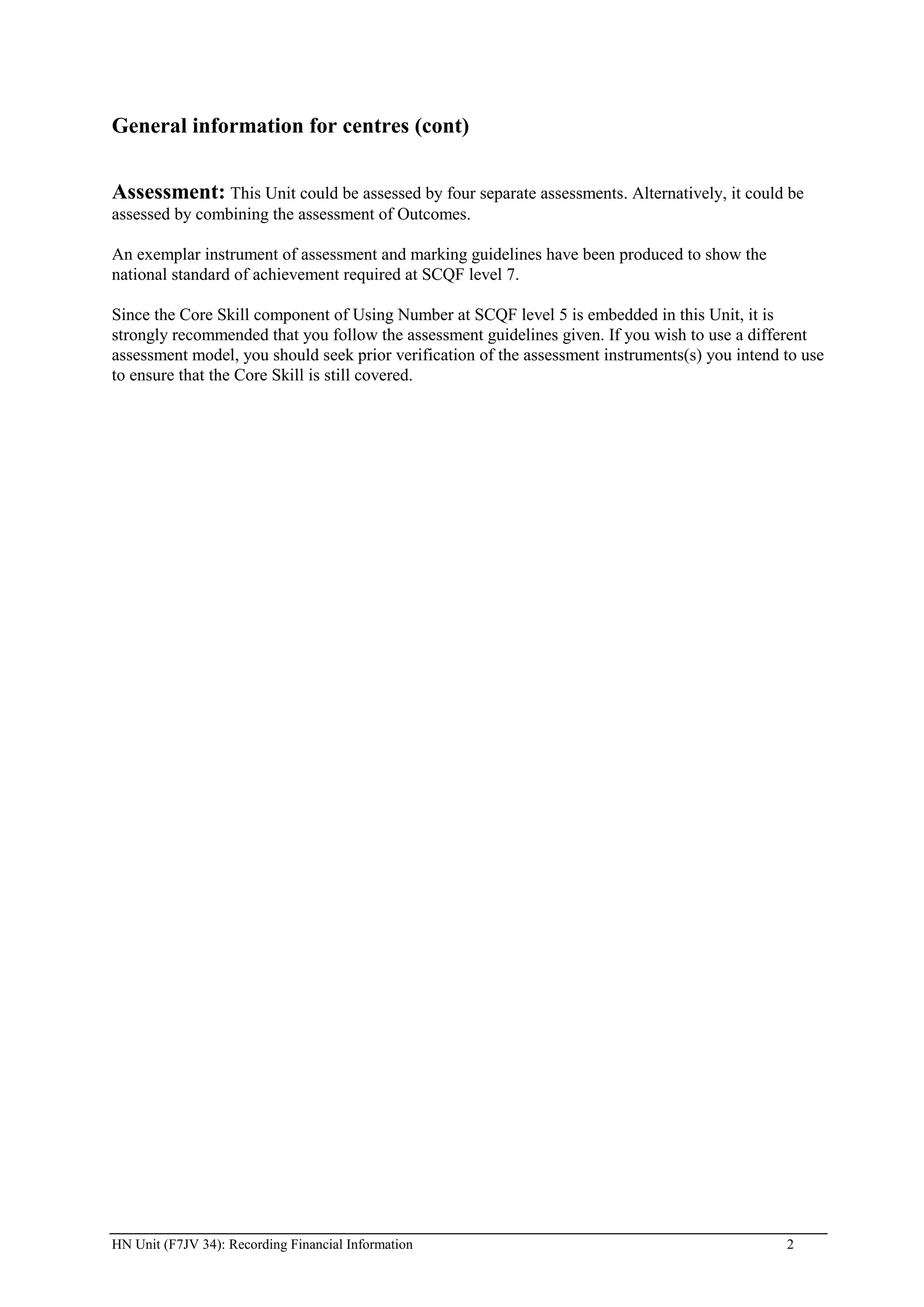 General information for centres (cont)


Assessment: This Unit could be assessed by four separate assessments. Alternatively, it could be
assessed by combining the assessment of Outcomes.

An exemplar instrument of assessment and marking guidelines have been produced to show the
national standard of achievement required at SCQF level 7.

Since the Core Skill component of Using Number at SCQF level 5 is embedded in this Unit, it is
strongly recommended that you follow the assessment guidelines given. If you wish to use a different
assessment model, you should seek prior verification of the assessment instruments(s) you intend to use
to ensure that the Core Skill is still covered.




HN Unit (F7JV 34): Recording Financial Information                                               2
 