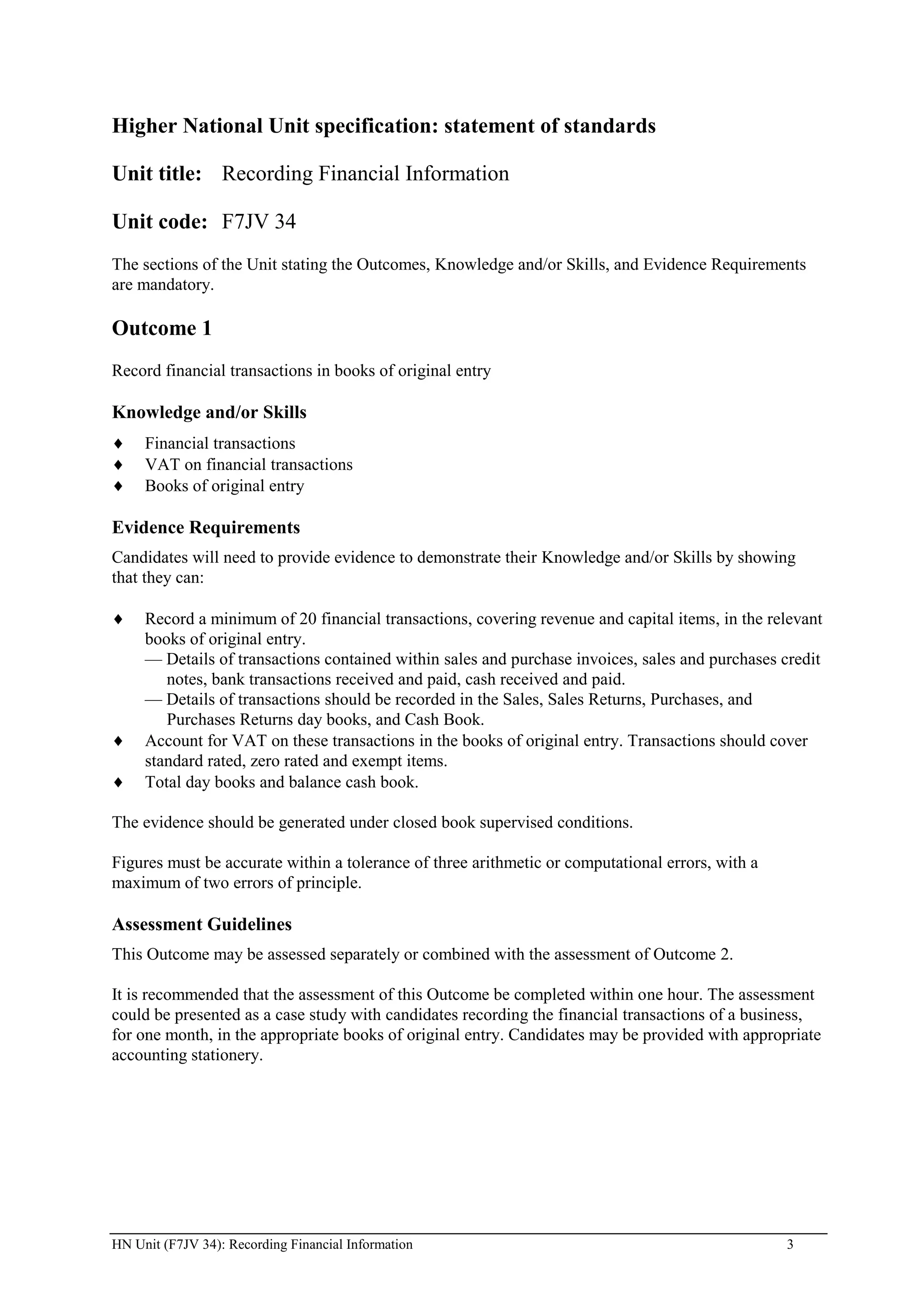Higher National Unit specification: statement of standards

Unit title: Recording Financial Information

Unit code: F7JV 34
The sections of the Unit stating the Outcomes, Knowledge and/or Skills, and Evidence Requirements
are mandatory.

Outcome 1
Record financial transactions in books of original entry

Knowledge and/or Skills
     Financial transactions
     VAT on financial transactions
     Books of original entry

Evidence Requirements
Candidates will need to provide evidence to demonstrate their Knowledge and/or Skills by showing
that they can:

     Record a minimum of 20 financial transactions, covering revenue and capital items, in the relevant
     books of original entry.
     — Details of transactions contained within sales and purchase invoices, sales and purchases credit
        notes, bank transactions received and paid, cash received and paid.
     — Details of transactions should be recorded in the Sales, Sales Returns, Purchases, and
        Purchases Returns day books, and Cash Book.
     Account for VAT on these transactions in the books of original entry. Transactions should cover
     standard rated, zero rated and exempt items.
     Total day books and balance cash book.

The evidence should be generated under closed book supervised conditions.

Figures must be accurate within a tolerance of three arithmetic or computational errors, with a
maximum of two errors of principle.

Assessment Guidelines
This Outcome may be assessed separately or combined with the assessment of Outcome 2.

It is recommended that the assessment of this Outcome be completed within one hour. The assessment
could be presented as a case study with candidates recording the financial transactions of a business,
for one month, in the appropriate books of original entry. Candidates may be provided with appropriate
accounting stationery.




HN Unit (F7JV 34): Recording Financial Information                                                3
 