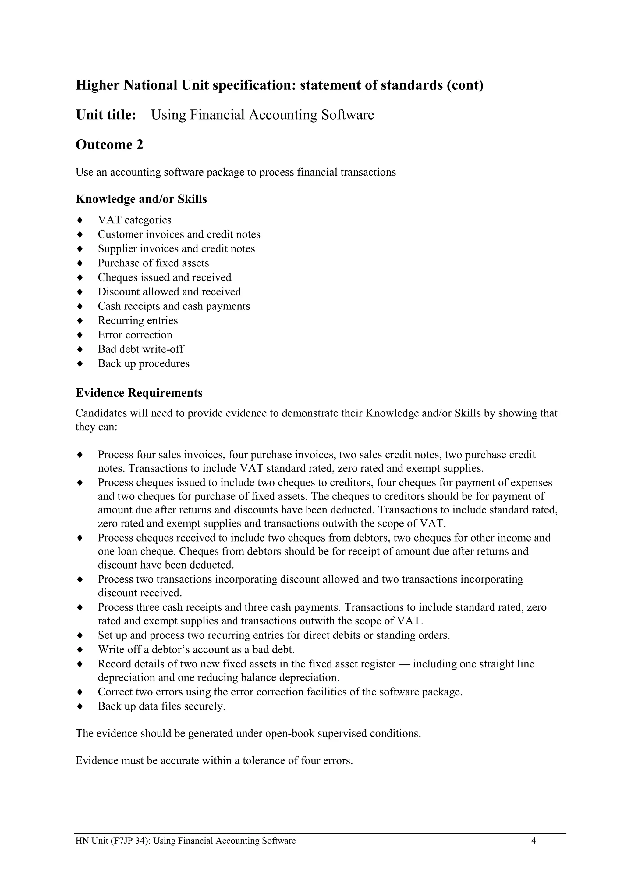 Higher National Unit specification: statement of standards (cont)

Unit title: Using Financial Accounting Software

Outcome 2
Use an accounting software package to process financial transactions

Knowledge and/or Skills
     VAT categories
     Customer invoices and credit notes
     Supplier invoices and credit notes
     Purchase of fixed assets
     Cheques issued and received
     Discount allowed and received
     Cash receipts and cash payments
     Recurring entries
     Error correction
     Bad debt write-off
     Back up procedures

Evidence Requirements
Candidates will need to provide evidence to demonstrate their Knowledge and/or Skills by showing that
they can:

     Process four sales invoices, four purchase invoices, two sales credit notes, two purchase credit
     notes. Transactions to include VAT standard rated, zero rated and exempt supplies.
     Process cheques issued to include two cheques to creditors, four cheques for payment of expenses
     and two cheques for purchase of fixed assets. The cheques to creditors should be for payment of
     amount due after returns and discounts have been deducted. Transactions to include standard rated,
     zero rated and exempt supplies and transactions outwith the scope of VAT.
     Process cheques received to include two cheques from debtors, two cheques for other income and
     one loan cheque. Cheques from debtors should be for receipt of amount due after returns and
     discount have been deducted.
     Process two transactions incorporating discount allowed and two transactions incorporating
     discount received.
     Process three cash receipts and three cash payments. Transactions to include standard rated, zero
     rated and exempt supplies and transactions outwith the scope of VAT.
     Set up and process two recurring entries for direct debits or standing orders.
     Write off a debtor‟s account as a bad debt.
     Record details of two new fixed assets in the fixed asset register — including one straight line
     depreciation and one reducing balance depreciation.
     Correct two errors using the error correction facilities of the software package.
     Back up data files securely.

The evidence should be generated under open-book supervised conditions.

Evidence must be accurate within a tolerance of four errors.




HN Unit (F7JP 34): Using Financial Accounting Software                                           4
 