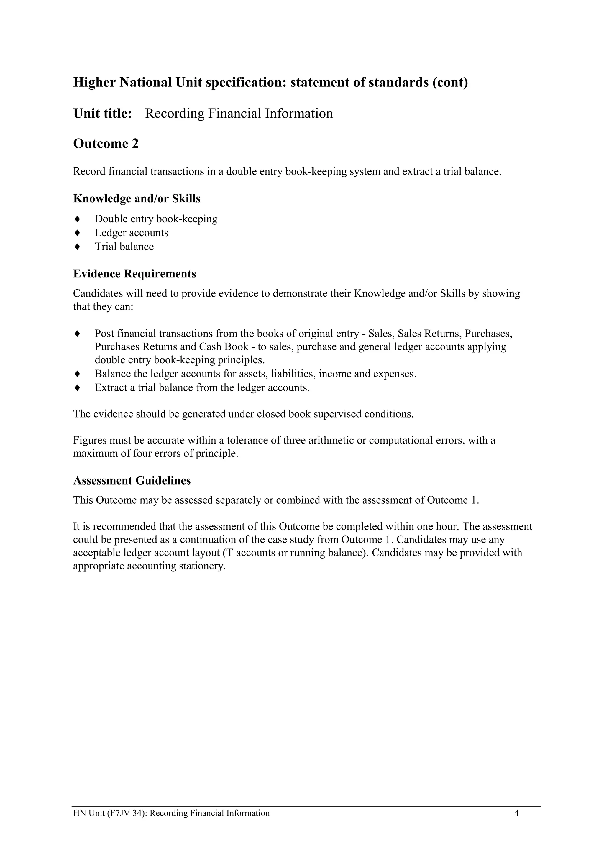 Higher National Unit specification: statement of standards (cont)

Unit title: Recording Financial Information

Outcome 2
Record financial transactions in a double entry book-keeping system and extract a trial balance.

Knowledge and/or Skills
     Double entry book-keeping
     Ledger accounts
     Trial balance

Evidence Requirements
Candidates will need to provide evidence to demonstrate their Knowledge and/or Skills by showing
that they can:

     Post financial transactions from the books of original entry - Sales, Sales Returns, Purchases,
     Purchases Returns and Cash Book - to sales, purchase and general ledger accounts applying
     double entry book-keeping principles.
     Balance the ledger accounts for assets, liabilities, income and expenses.
     Extract a trial balance from the ledger accounts.

The evidence should be generated under closed book supervised conditions.

Figures must be accurate within a tolerance of three arithmetic or computational errors, with a
maximum of four errors of principle.

Assessment Guidelines
This Outcome may be assessed separately or combined with the assessment of Outcome 1.

It is recommended that the assessment of this Outcome be completed within one hour. The assessment
could be presented as a continuation of the case study from Outcome 1. Candidates may use any
acceptable ledger account layout (T accounts or running balance). Candidates may be provided with
appropriate accounting stationery.




HN Unit (F7JV 34): Recording Financial Information                                                     4
 
