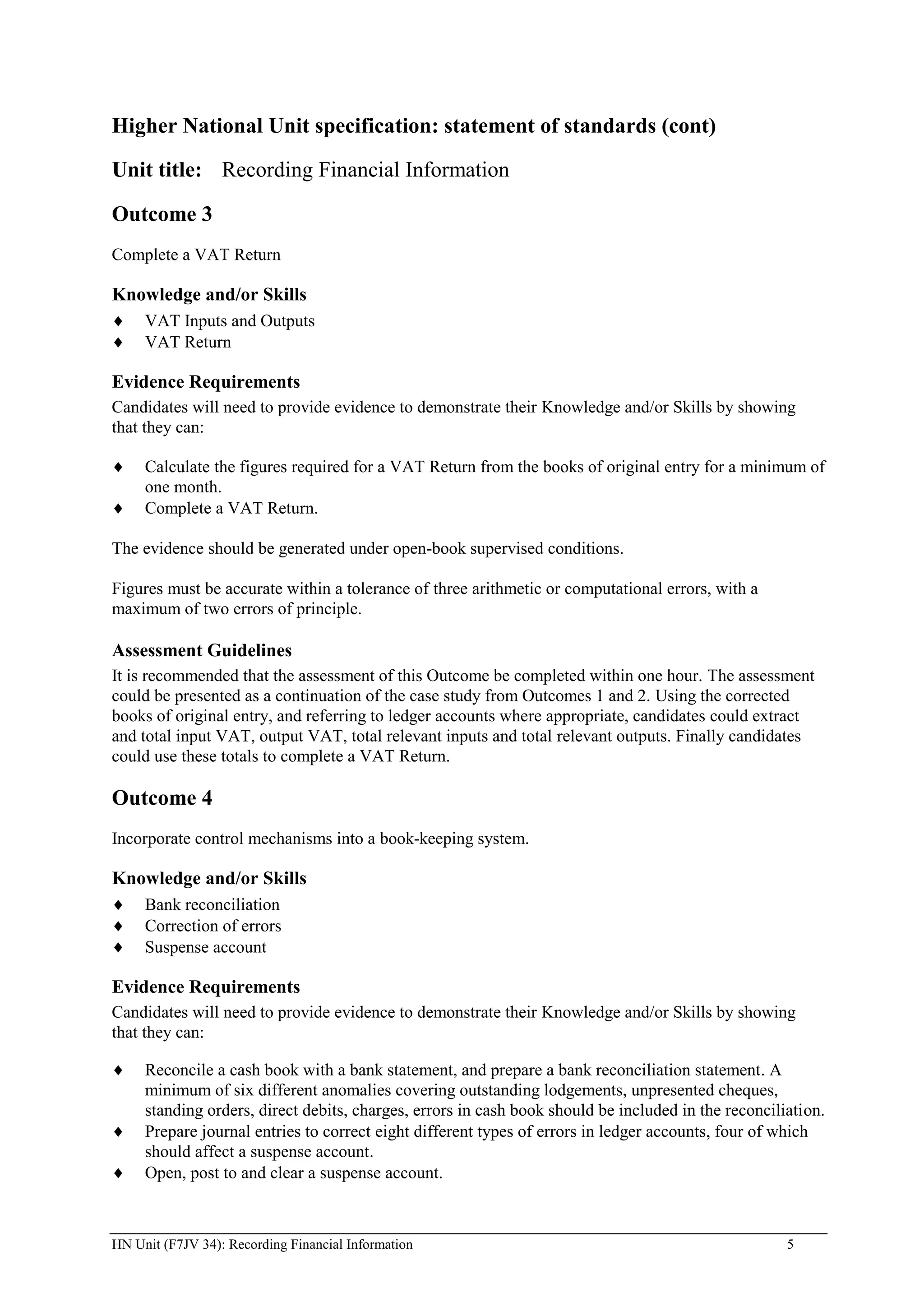 Higher National Unit specification: statement of standards (cont)

Unit title: Recording Financial Information

Outcome 3
Complete a VAT Return

Knowledge and/or Skills
     VAT Inputs and Outputs
     VAT Return

Evidence Requirements
Candidates will need to provide evidence to demonstrate their Knowledge and/or Skills by showing
that they can:

     Calculate the figures required for a VAT Return from the books of original entry for a minimum of
     one month.
     Complete a VAT Return.

The evidence should be generated under open-book supervised conditions.

Figures must be accurate within a tolerance of three arithmetic or computational errors, with a
maximum of two errors of principle.

Assessment Guidelines
It is recommended that the assessment of this Outcome be completed within one hour. The assessment
could be presented as a continuation of the case study from Outcomes 1 and 2. Using the corrected
books of original entry, and referring to ledger accounts where appropriate, candidates could extract
and total input VAT, output VAT, total relevant inputs and total relevant outputs. Finally candidates
could use these totals to complete a VAT Return.

Outcome 4
Incorporate control mechanisms into a book-keeping system.

Knowledge and/or Skills
     Bank reconciliation
     Correction of errors
     Suspense account

Evidence Requirements
Candidates will need to provide evidence to demonstrate their Knowledge and/or Skills by showing
that they can:

     Reconcile a cash book with a bank statement, and prepare a bank reconciliation statement. A
     minimum of six different anomalies covering outstanding lodgements, unpresented cheques,
     standing orders, direct debits, charges, errors in cash book should be included in the reconciliation.
     Prepare journal entries to correct eight different types of errors in ledger accounts, four of which
     should affect a suspense account.
     Open, post to and clear a suspense account.



HN Unit (F7JV 34): Recording Financial Information                                                   5
 