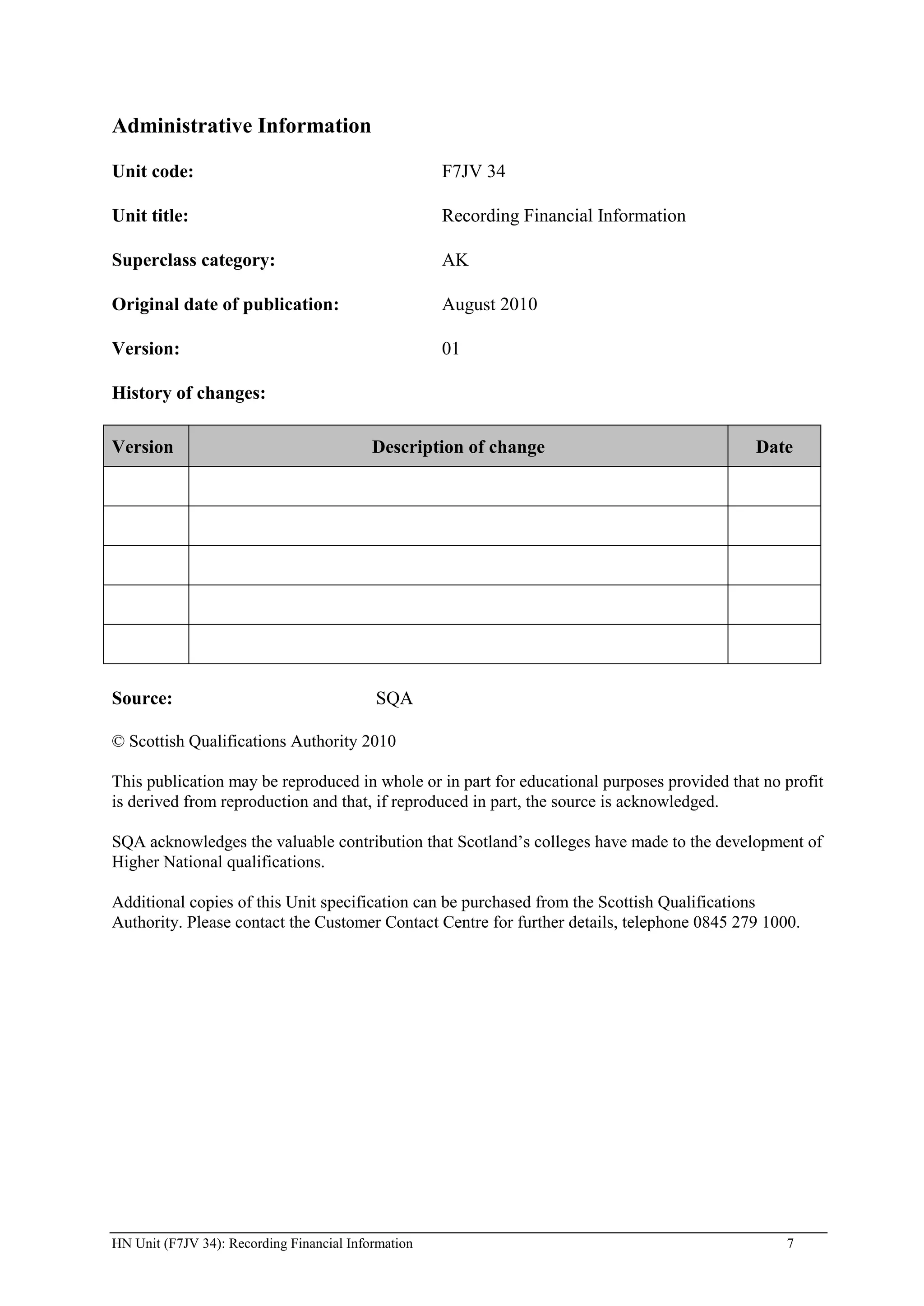 Administrative Information

Unit code:                                           F7JV 34

Unit title:                                          Recording Financial Information

Superclass category:                                 AK

Original date of publication:                        August 2010

Version:                                             01

History of changes:

Version                                    Description of change                             Date




Source:                                    SQA

© Scottish Qualifications Authority 2010

This publication may be reproduced in whole or in part for educational purposes provided that no profit
is derived from reproduction and that, if reproduced in part, the source is acknowledged.

SQA acknowledges the valuable contribution that Scotland’s colleges have made to the development of
Higher National qualifications.

Additional copies of this Unit specification can be purchased from the Scottish Qualifications
Authority. Please contact the Customer Contact Centre for further details, telephone 0845 279 1000.




HN Unit (F7JV 34): Recording Financial Information                                               7
 