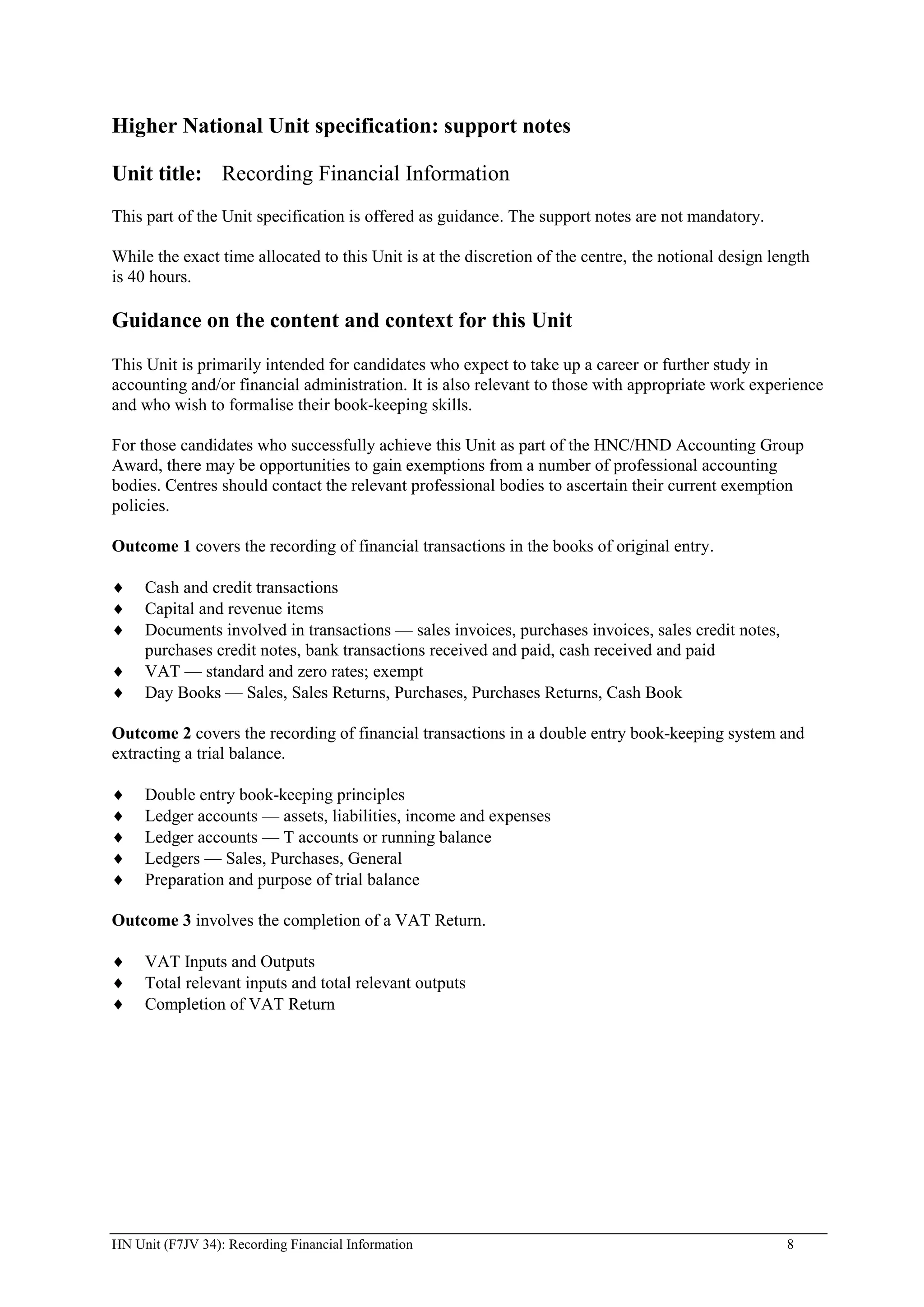 Higher National Unit specification: support notes

Unit title: Recording Financial Information
This part of the Unit specification is offered as guidance. The support notes are not mandatory.

While the exact time allocated to this Unit is at the discretion of the centre, the notional design length
is 40 hours.

Guidance on the content and context for this Unit
This Unit is primarily intended for candidates who expect to take up a career or further study in
accounting and/or financial administration. It is also relevant to those with appropriate work experience
and who wish to formalise their book-keeping skills.

For those candidates who successfully achieve this Unit as part of the HNC/HND Accounting Group
Award, there may be opportunities to gain exemptions from a number of professional accounting
bodies. Centres should contact the relevant professional bodies to ascertain their current exemption
policies.

Outcome 1 covers the recording of financial transactions in the books of original entry.

     Cash and credit transactions
     Capital and revenue items
     Documents involved in transactions — sales invoices, purchases invoices, sales credit notes,
     purchases credit notes, bank transactions received and paid, cash received and paid
     VAT — standard and zero rates; exempt
     Day Books — Sales, Sales Returns, Purchases, Purchases Returns, Cash Book

Outcome 2 covers the recording of financial transactions in a double entry book-keeping system and
extracting a trial balance.

     Double entry book-keeping principles
     Ledger accounts — assets, liabilities, income and expenses
     Ledger accounts — T accounts or running balance
     Ledgers — Sales, Purchases, General
     Preparation and purpose of trial balance

Outcome 3 involves the completion of a VAT Return.

     VAT Inputs and Outputs
     Total relevant inputs and total relevant outputs
     Completion of VAT Return




HN Unit (F7JV 34): Recording Financial Information                                                    8
 