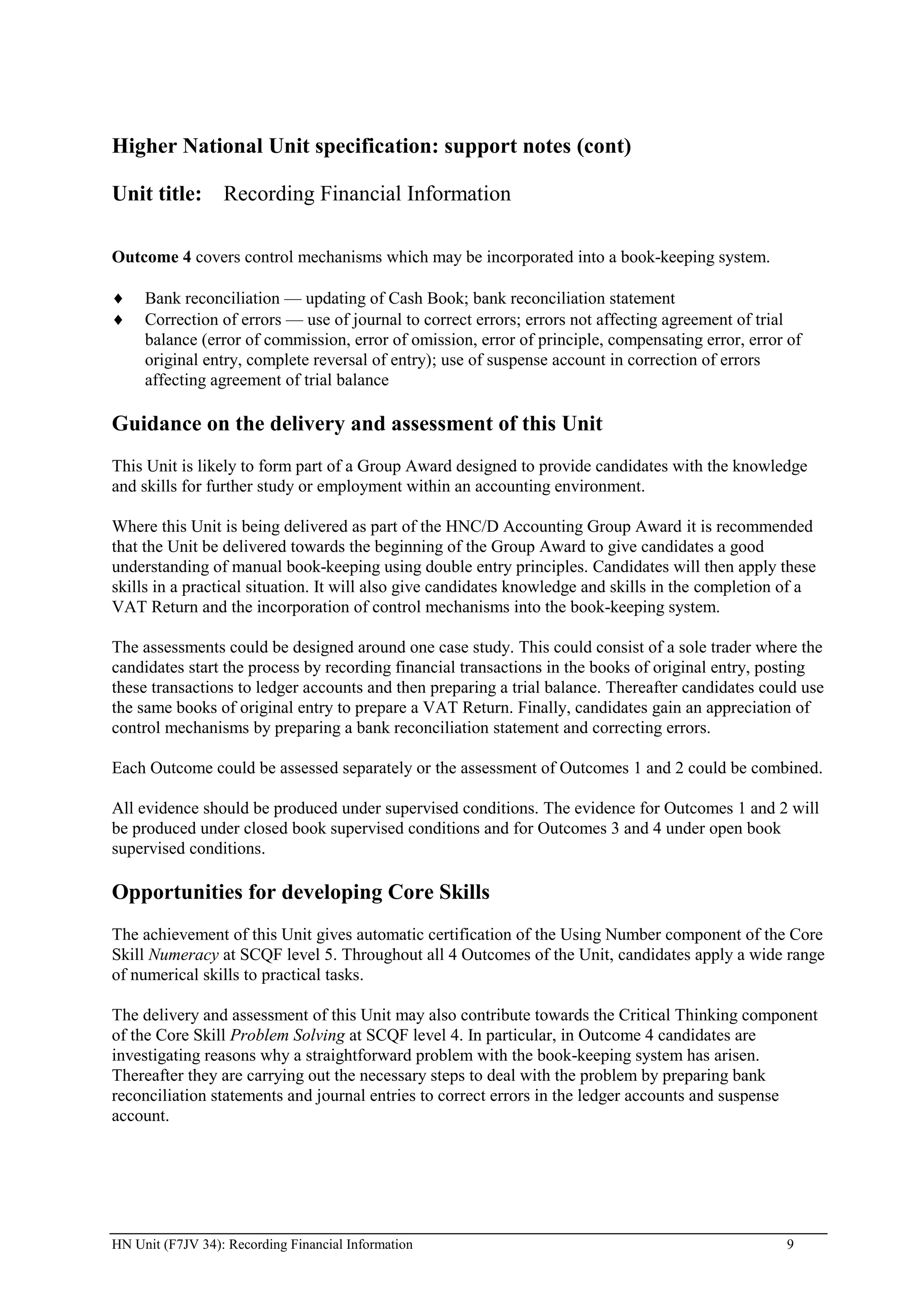Higher National Unit specification: support notes (cont)

Unit title: Recording Financial Information

Outcome 4 covers control mechanisms which may be incorporated into a book-keeping system.

     Bank reconciliation — updating of Cash Book; bank reconciliation statement
     Correction of errors — use of journal to correct errors; errors not affecting agreement of trial
     balance (error of commission, error of omission, error of principle, compensating error, error of
     original entry, complete reversal of entry); use of suspense account in correction of errors
     affecting agreement of trial balance

Guidance on the delivery and assessment of this Unit
This Unit is likely to form part of a Group Award designed to provide candidates with the knowledge
and skills for further study or employment within an accounting environment.

Where this Unit is being delivered as part of the HNC/D Accounting Group Award it is recommended
that the Unit be delivered towards the beginning of the Group Award to give candidates a good
understanding of manual book-keeping using double entry principles. Candidates will then apply these
skills in a practical situation. It will also give candidates knowledge and skills in the completion of a
VAT Return and the incorporation of control mechanisms into the book-keeping system.

The assessments could be designed around one case study. This could consist of a sole trader where the
candidates start the process by recording financial transactions in the books of original entry, posting
these transactions to ledger accounts and then preparing a trial balance. Thereafter candidates could use
the same books of original entry to prepare a VAT Return. Finally, candidates gain an appreciation of
control mechanisms by preparing a bank reconciliation statement and correcting errors.

Each Outcome could be assessed separately or the assessment of Outcomes 1 and 2 could be combined.

All evidence should be produced under supervised conditions. The evidence for Outcomes 1 and 2 will
be produced under closed book supervised conditions and for Outcomes 3 and 4 under open book
supervised conditions.

Opportunities for developing Core Skills
The achievement of this Unit gives automatic certification of the Using Number component of the Core
Skill Numeracy at SCQF level 5. Throughout all 4 Outcomes of the Unit, candidates apply a wide range
of numerical skills to practical tasks.

The delivery and assessment of this Unit may also contribute towards the Critical Thinking component
of the Core Skill Problem Solving at SCQF level 4. In particular, in Outcome 4 candidates are
investigating reasons why a straightforward problem with the book-keeping system has arisen.
Thereafter they are carrying out the necessary steps to deal with the problem by preparing bank
reconciliation statements and journal entries to correct errors in the ledger accounts and suspense
account.




HN Unit (F7JV 34): Recording Financial Information                                                  9
 
