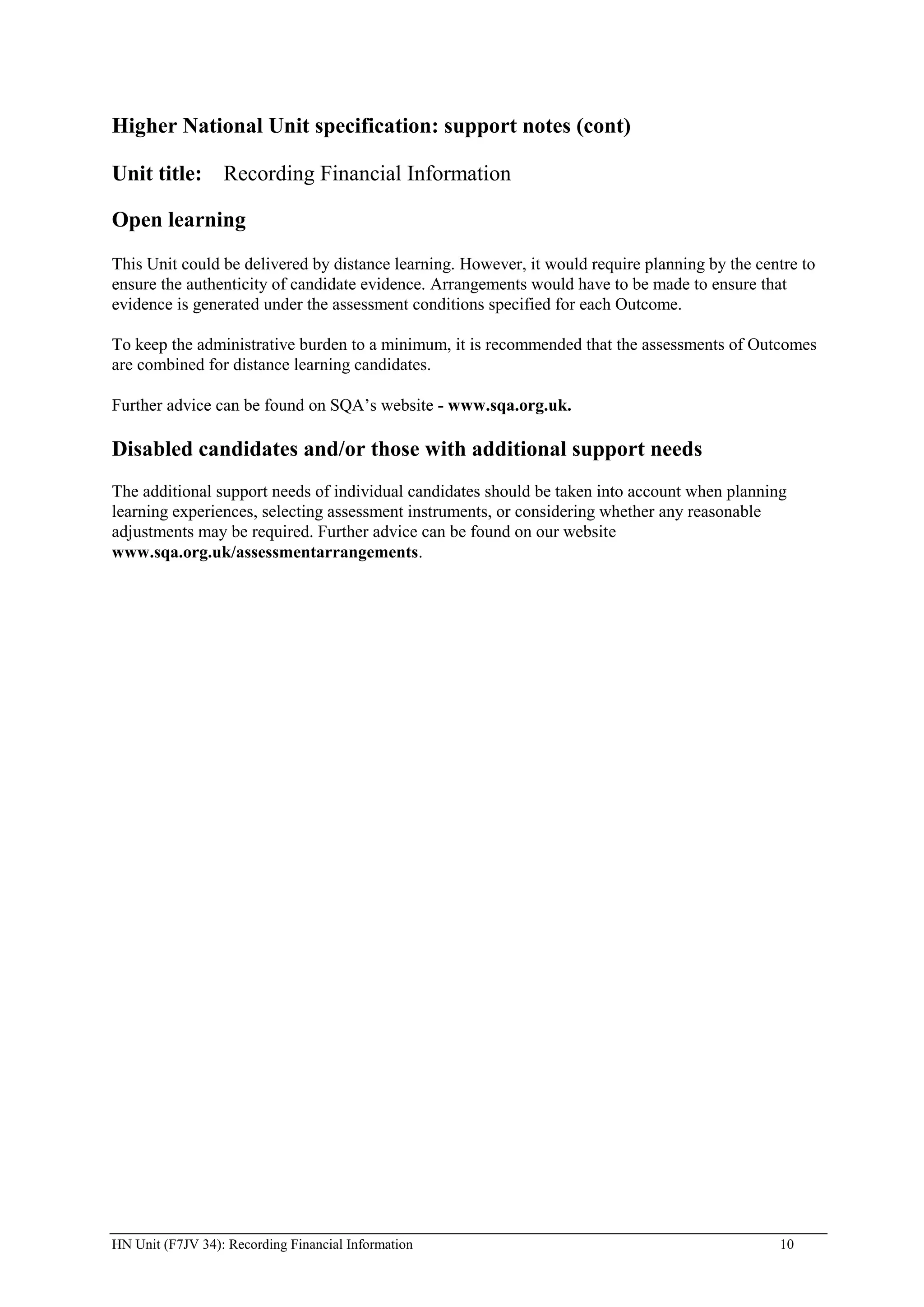 Higher National Unit specification: support notes (cont)

Unit title: Recording Financial Information

Open learning
This Unit could be delivered by distance learning. However, it would require planning by the centre to
ensure the authenticity of candidate evidence. Arrangements would have to be made to ensure that
evidence is generated under the assessment conditions specified for each Outcome.

To keep the administrative burden to a minimum, it is recommended that the assessments of Outcomes
are combined for distance learning candidates.

Further advice can be found on SQA’s website - www.sqa.org.uk.

Disabled candidates and/or those with additional support needs
The additional support needs of individual candidates should be taken into account when planning
learning experiences, selecting assessment instruments, or considering whether any reasonable
adjustments may be required. Further advice can be found on our website
www.sqa.org.uk/assessmentarrangements.




HN Unit (F7JV 34): Recording Financial Information                                              10
 