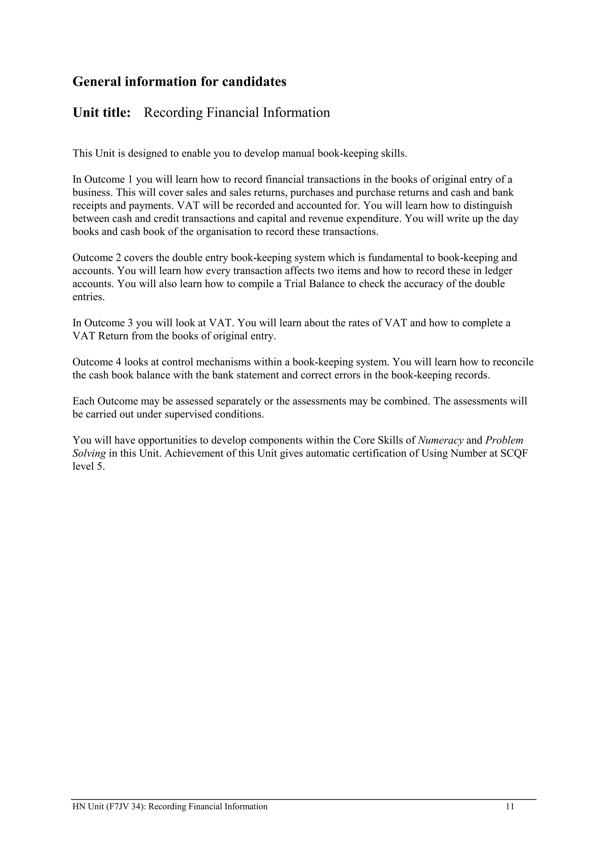 General information for candidates

Unit title: Recording Financial Information

This Unit is designed to enable you to develop manual book-keeping skills.

In Outcome 1 you will learn how to record financial transactions in the books of original entry of a
business. This will cover sales and sales returns, purchases and purchase returns and cash and bank
receipts and payments. VAT will be recorded and accounted for. You will learn how to distinguish
between cash and credit transactions and capital and revenue expenditure. You will write up the day
books and cash book of the organisation to record these transactions.

Outcome 2 covers the double entry book-keeping system which is fundamental to book-keeping and
accounts. You will learn how every transaction affects two items and how to record these in ledger
accounts. You will also learn how to compile a Trial Balance to check the accuracy of the double
entries.

In Outcome 3 you will look at VAT. You will learn about the rates of VAT and how to complete a
VAT Return from the books of original entry.

Outcome 4 looks at control mechanisms within a book-keeping system. You will learn how to reconcile
the cash book balance with the bank statement and correct errors in the book-keeping records.

Each Outcome may be assessed separately or the assessments may be combined. The assessments will
be carried out under supervised conditions.

You will have opportunities to develop components within the Core Skills of Numeracy and Problem
Solving in this Unit. Achievement of this Unit gives automatic certification of Using Number at SCQF
level 5.




HN Unit (F7JV 34): Recording Financial Information                                               11
 