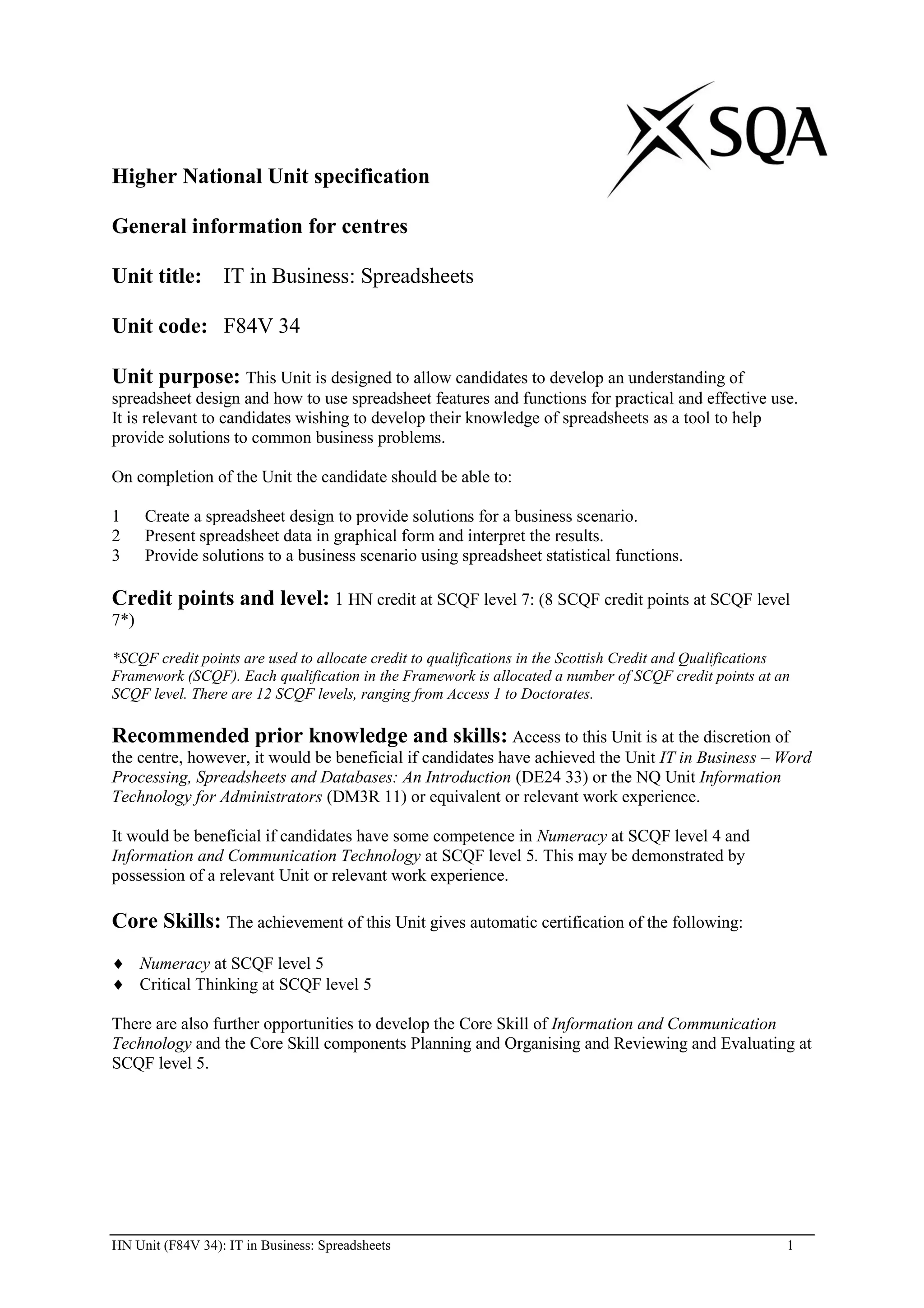 Higher National Unit specification

General information for centres

Unit title: IT in Business: Spreadsheets

Unit code: F84V 34

Unit purpose: This Unit is designed to allow candidates to develop an understanding of
spreadsheet design and how to use spreadsheet features and functions for practical and effective use.
It is relevant to candidates wishing to develop their knowledge of spreadsheets as a tool to help
provide solutions to common business problems.

On completion of the Unit the candidate should be able to:

1     Create a spreadsheet design to provide solutions for a business scenario.
2     Present spreadsheet data in graphical form and interpret the results.
3     Provide solutions to a business scenario using spreadsheet statistical functions.

Credit points and level: 1 HN credit at SCQF level 7: (8 SCQF credit points at SCQF level
7*)

*SCQF credit points are used to allocate credit to qualifications in the Scottish Credit and Qualifications
Framework (SCQF). Each qualification in the Framework is allocated a number of SCQF credit points at an
SCQF level. There are 12 SCQF levels, ranging from Access 1 to Doctorates.

Recommended prior knowledge and skills: Access to this Unit is at the discretion of
the centre, however, it would be beneficial if candidates have achieved the Unit IT in Business – Word
Processing, Spreadsheets and Databases: An Introduction (DE24 33) or the NQ Unit Information
Technology for Administrators (DM3R 11) or equivalent or relevant work experience.

It would be beneficial if candidates have some competence in Numeracy at SCQF level 4 and
Information and Communication Technology at SCQF level 5. This may be demonstrated by
possession of a relevant Unit or relevant work experience.

Core Skills: The achievement of this Unit gives automatic certification of the following:
      Numeracy at SCQF level 5
      Critical Thinking at SCQF level 5

There are also further opportunities to develop the Core Skill of Information and Communication
Technology and the Core Skill components Planning and Organising and Reviewing and Evaluating at
SCQF level 5.




HN Unit (F84V 34): IT in Business: Spreadsheets                                                           1
 