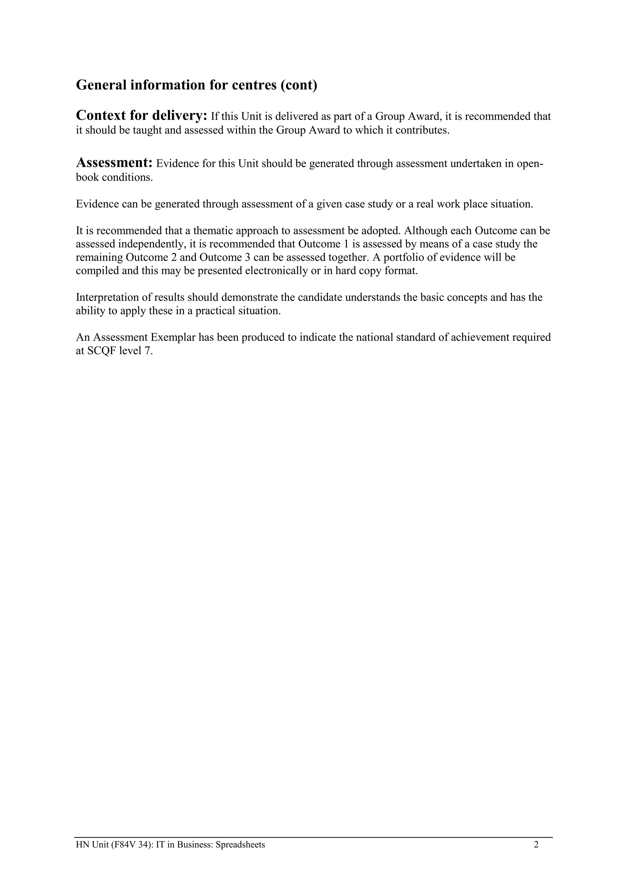 General information for centres (cont)

Context for delivery: If this Unit is delivered as part of a Group Award, it is recommended that
it should be taught and assessed within the Group Award to which it contributes.

Assessment: Evidence for this Unit should be generated through assessment undertaken in open-
book conditions.

Evidence can be generated through assessment of a given case study or a real work place situation.

It is recommended that a thematic approach to assessment be adopted. Although each Outcome can be
assessed independently, it is recommended that Outcome 1 is assessed by means of a case study the
remaining Outcome 2 and Outcome 3 can be assessed together. A portfolio of evidence will be
compiled and this may be presented electronically or in hard copy format.

Interpretation of results should demonstrate the candidate understands the basic concepts and has the
ability to apply these in a practical situation.

An Assessment Exemplar has been produced to indicate the national standard of achievement required
at SCQF level 7.




HN Unit (F84V 34): IT in Business: Spreadsheets                                                      2
 