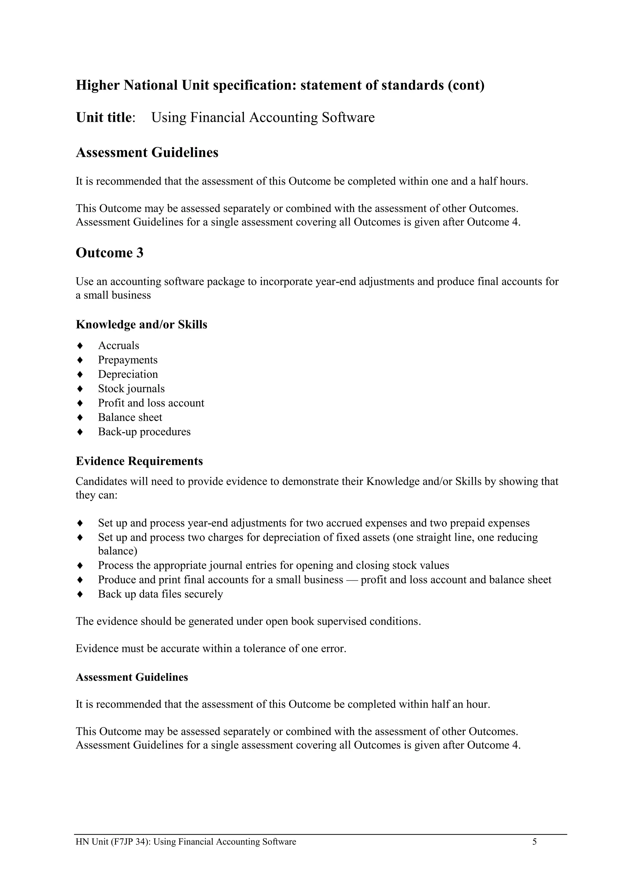 Higher National Unit specification: statement of standards (cont)

Unit title:       Using Financial Accounting Software

Assessment Guidelines
It is recommended that the assessment of this Outcome be completed within one and a half hours.

This Outcome may be assessed separately or combined with the assessment of other Outcomes.
Assessment Guidelines for a single assessment covering all Outcomes is given after Outcome 4.

Outcome 3
Use an accounting software package to incorporate year-end adjustments and produce final accounts for
a small business

Knowledge and/or Skills
     Accruals
     Prepayments
     Depreciation
     Stock journals
     Profit and loss account
     Balance sheet
     Back-up procedures

Evidence Requirements
Candidates will need to provide evidence to demonstrate their Knowledge and/or Skills by showing that
they can:

     Set up and process year-end adjustments for two accrued expenses and two prepaid expenses
     Set up and process two charges for depreciation of fixed assets (one straight line, one reducing
     balance)
     Process the appropriate journal entries for opening and closing stock values
     Produce and print final accounts for a small business — profit and loss account and balance sheet
     Back up data files securely

The evidence should be generated under open book supervised conditions.

Evidence must be accurate within a tolerance of one error.

Assessment Guidelines

It is recommended that the assessment of this Outcome be completed within half an hour.

This Outcome may be assessed separately or combined with the assessment of other Outcomes.
Assessment Guidelines for a single assessment covering all Outcomes is given after Outcome 4.




HN Unit (F7JP 34): Using Financial Accounting Software                                            5
 