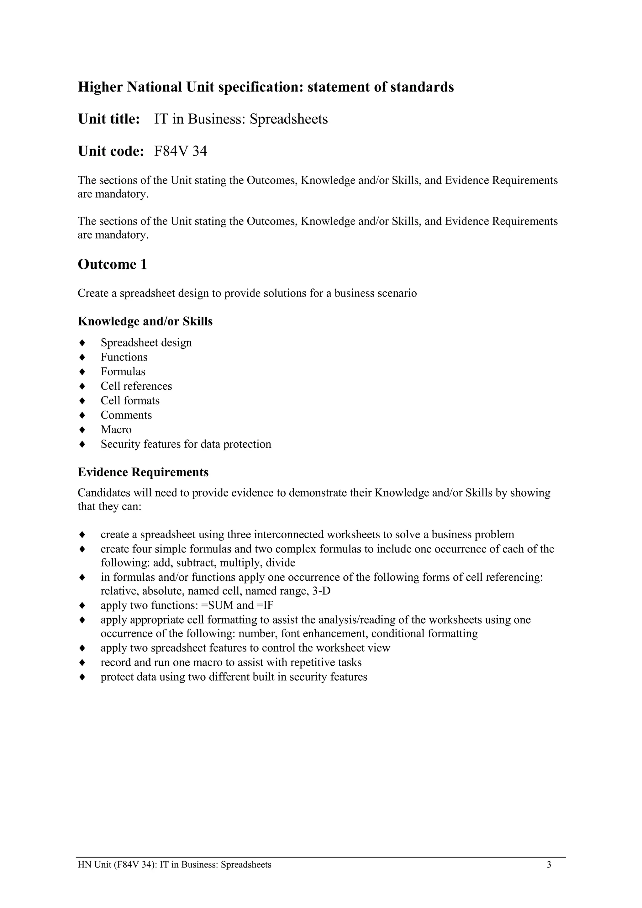 Higher National Unit specification: statement of standards

Unit title: IT in Business: Spreadsheets

Unit code: F84V 34
The sections of the Unit stating the Outcomes, Knowledge and/or Skills, and Evidence Requirements
are mandatory.

The sections of the Unit stating the Outcomes, Knowledge and/or Skills, and Evidence Requirements
are mandatory.

Outcome 1
Create a spreadsheet design to provide solutions for a business scenario

Knowledge and/or Skills
     Spreadsheet design
     Functions
     Formulas
     Cell references
     Cell formats
     Comments
     Macro
     Security features for data protection

Evidence Requirements
Candidates will need to provide evidence to demonstrate their Knowledge and/or Skills by showing
that they can:

     create a spreadsheet using three interconnected worksheets to solve a business problem
     create four simple formulas and two complex formulas to include one occurrence of each of the
     following: add, subtract, multiply, divide
     in formulas and/or functions apply one occurrence of the following forms of cell referencing:
     relative, absolute, named cell, named range, 3-D
     apply two functions: =SUM and =IF
     apply appropriate cell formatting to assist the analysis/reading of the worksheets using one
     occurrence of the following: number, font enhancement, conditional formatting
     apply two spreadsheet features to control the worksheet view
     record and run one macro to assist with repetitive tasks
     protect data using two different built in security features




HN Unit (F84V 34): IT in Business: Spreadsheets                                                 3
 