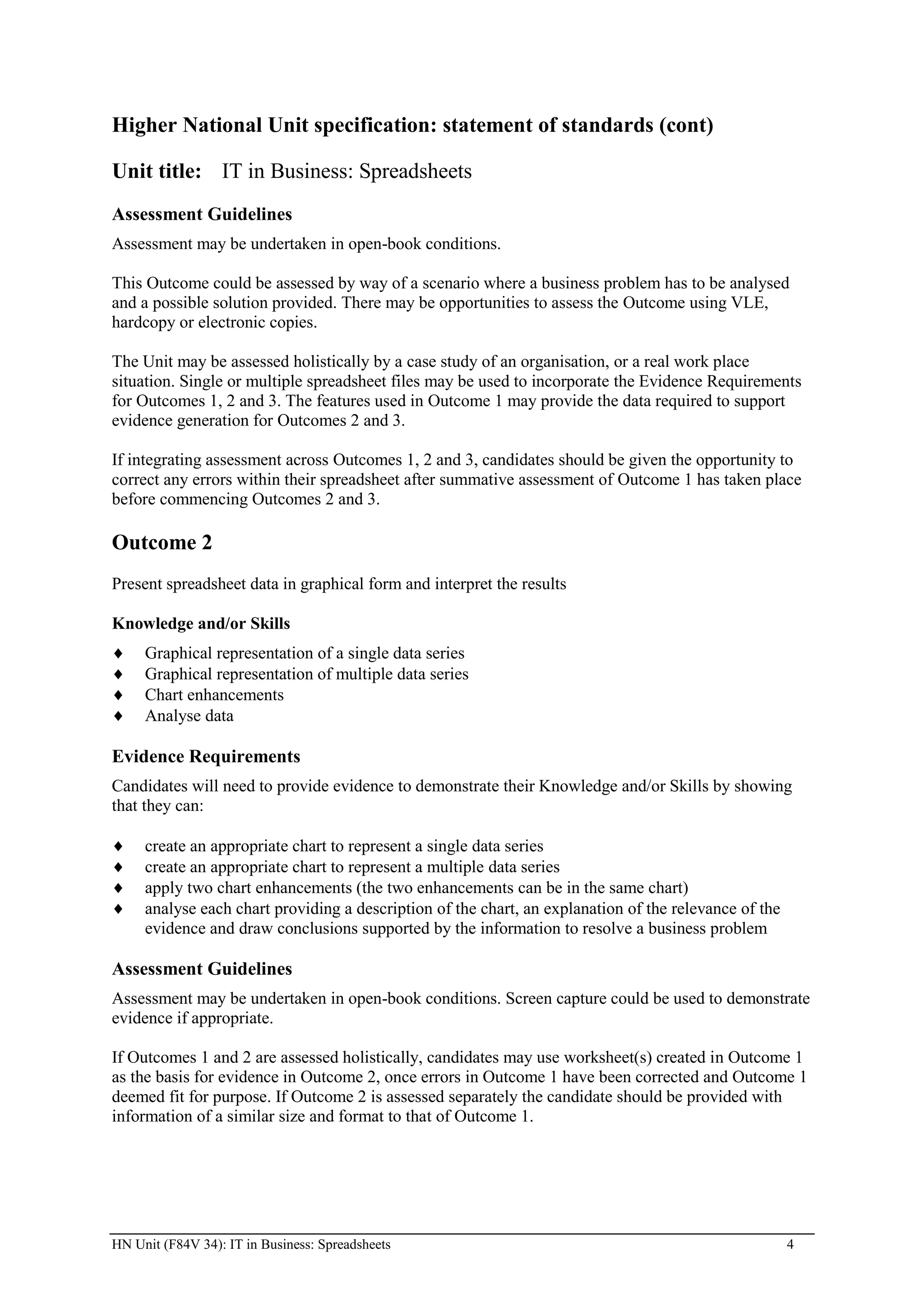 Higher National Unit specification: statement of standards (cont)

Unit title: IT in Business: Spreadsheets
Assessment Guidelines
Assessment may be undertaken in open-book conditions.

This Outcome could be assessed by way of a scenario where a business problem has to be analysed
and a possible solution provided. There may be opportunities to assess the Outcome using VLE,
hardcopy or electronic copies.

The Unit may be assessed holistically by a case study of an organisation, or a real work place
situation. Single or multiple spreadsheet files may be used to incorporate the Evidence Requirements
for Outcomes 1, 2 and 3. The features used in Outcome 1 may provide the data required to support
evidence generation for Outcomes 2 and 3.

If integrating assessment across Outcomes 1, 2 and 3, candidates should be given the opportunity to
correct any errors within their spreadsheet after summative assessment of Outcome 1 has taken place
before commencing Outcomes 2 and 3.

Outcome 2
Present spreadsheet data in graphical form and interpret the results

Knowledge and/or Skills
     Graphical representation of a single data series
     Graphical representation of multiple data series
     Chart enhancements
     Analyse data

Evidence Requirements
Candidates will need to provide evidence to demonstrate their Knowledge and/or Skills by showing
that they can:

     create an appropriate chart to represent a single data series
     create an appropriate chart to represent a multiple data series
     apply two chart enhancements (the two enhancements can be in the same chart)
     analyse each chart providing a description of the chart, an explanation of the relevance of the
     evidence and draw conclusions supported by the information to resolve a business problem

Assessment Guidelines
Assessment may be undertaken in open-book conditions. Screen capture could be used to demonstrate
evidence if appropriate.

If Outcomes 1 and 2 are assessed holistically, candidates may use worksheet(s) created in Outcome 1
as the basis for evidence in Outcome 2, once errors in Outcome 1 have been corrected and Outcome 1
deemed fit for purpose. If Outcome 2 is assessed separately the candidate should be provided with
information of a similar size and format to that of Outcome 1.




HN Unit (F84V 34): IT in Business: Spreadsheets                                                        4
 