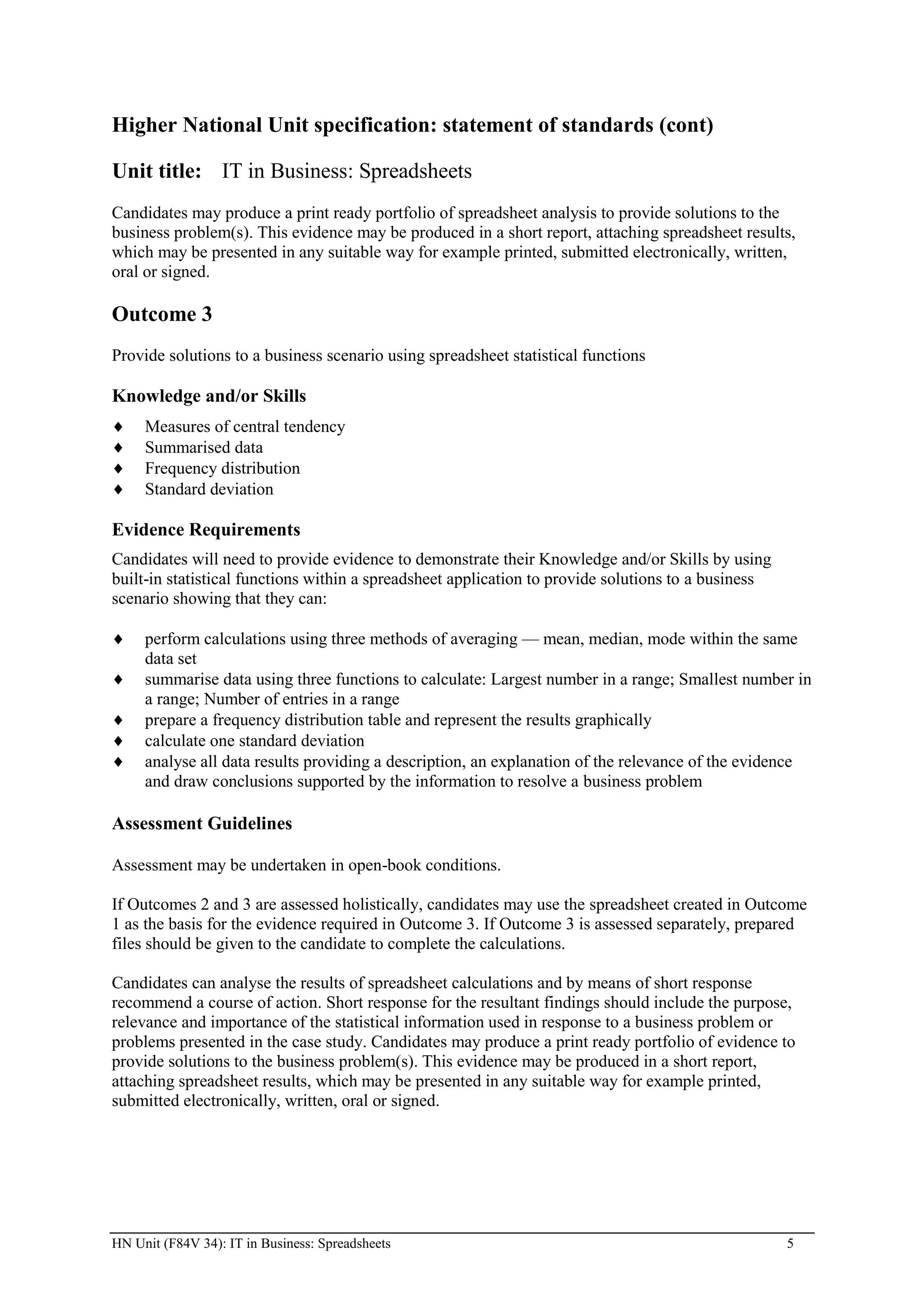 Higher National Unit specification: statement of standards (cont)

Unit title: IT in Business: Spreadsheets
Candidates may produce a print ready portfolio of spreadsheet analysis to provide solutions to the
business problem(s). This evidence may be produced in a short report, attaching spreadsheet results,
which may be presented in any suitable way for example printed, submitted electronically, written,
oral or signed.

Outcome 3
Provide solutions to a business scenario using spreadsheet statistical functions

Knowledge and/or Skills
     Measures of central tendency
     Summarised data
     Frequency distribution
     Standard deviation

Evidence Requirements
Candidates will need to provide evidence to demonstrate their Knowledge and/or Skills by using
built-in statistical functions within a spreadsheet application to provide solutions to a business
scenario showing that they can:

     perform calculations using three methods of averaging — mean, median, mode within the same
     data set
     summarise data using three functions to calculate: Largest number in a range; Smallest number in
     a range; Number of entries in a range
     prepare a frequency distribution table and represent the results graphically
     calculate one standard deviation
     analyse all data results providing a description, an explanation of the relevance of the evidence
     and draw conclusions supported by the information to resolve a business problem

Assessment Guidelines

Assessment may be undertaken in open-book conditions.

If Outcomes 2 and 3 are assessed holistically, candidates may use the spreadsheet created in Outcome
1 as the basis for the evidence required in Outcome 3. If Outcome 3 is assessed separately, prepared
files should be given to the candidate to complete the calculations.

Candidates can analyse the results of spreadsheet calculations and by means of short response
recommend a course of action. Short response for the resultant findings should include the purpose,
relevance and importance of the statistical information used in response to a business problem or
problems presented in the case study. Candidates may produce a print ready portfolio of evidence to
provide solutions to the business problem(s). This evidence may be produced in a short report,
attaching spreadsheet results, which may be presented in any suitable way for example printed,
submitted electronically, written, oral or signed.




HN Unit (F84V 34): IT in Business: Spreadsheets                                                      5
 