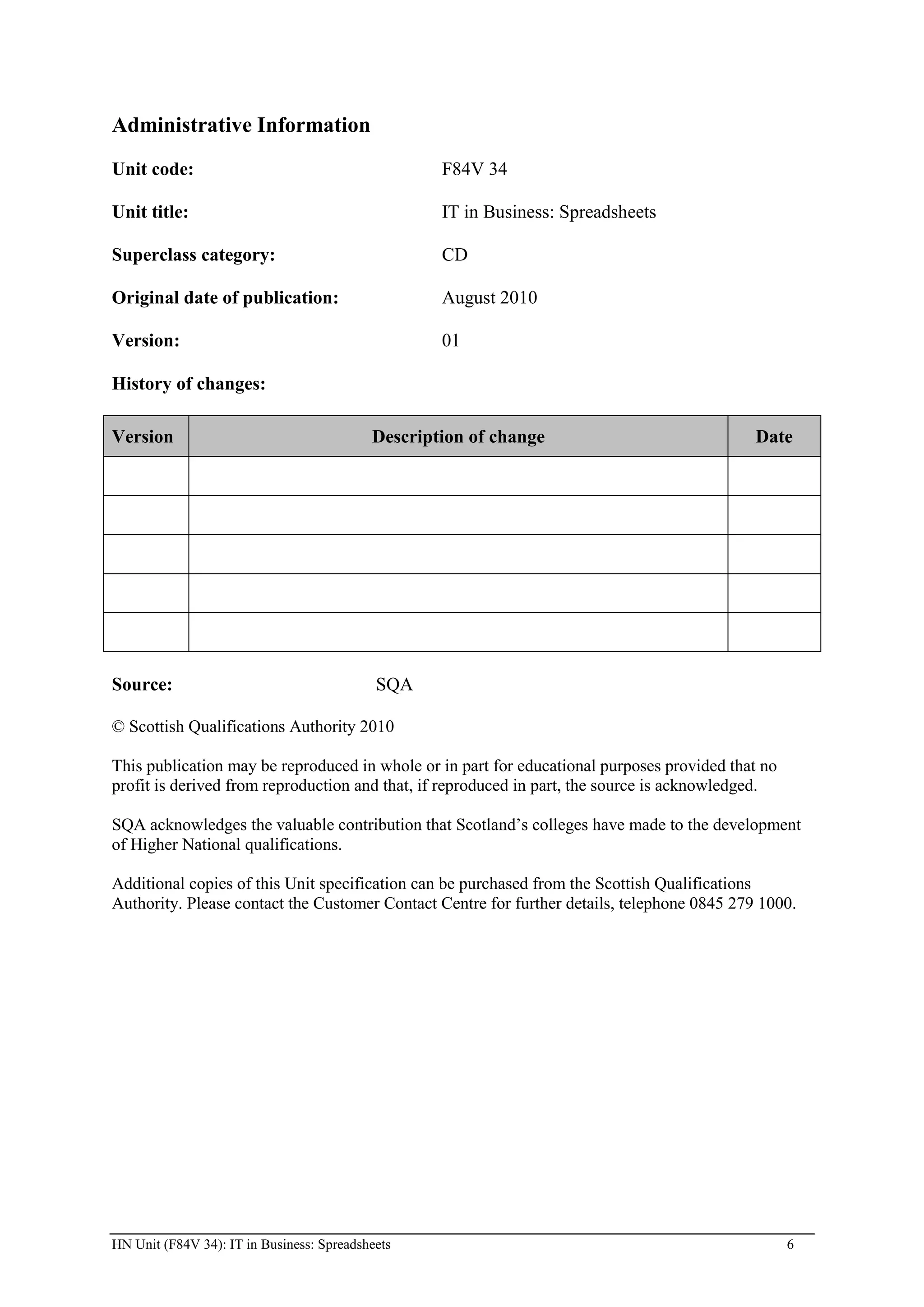 Administrative Information
Unit code:                                         F84V 34

Unit title:                                        IT in Business: Spreadsheets

Superclass category:                               CD

Original date of publication:                      August 2010

Version:                                           01

History of changes:

Version                                    Description of change                             Date




Source:                                     SQA

© Scottish Qualifications Authority 2010

This publication may be reproduced in whole or in part for educational purposes provided that no
profit is derived from reproduction and that, if reproduced in part, the source is acknowledged.

SQA acknowledges the valuable contribution that Scotland’s colleges have made to the development
of Higher National qualifications.

Additional copies of this Unit specification can be purchased from the Scottish Qualifications
Authority. Please contact the Customer Contact Centre for further details, telephone 0845 279 1000.




HN Unit (F84V 34): IT in Business: Spreadsheets                                                    6
 