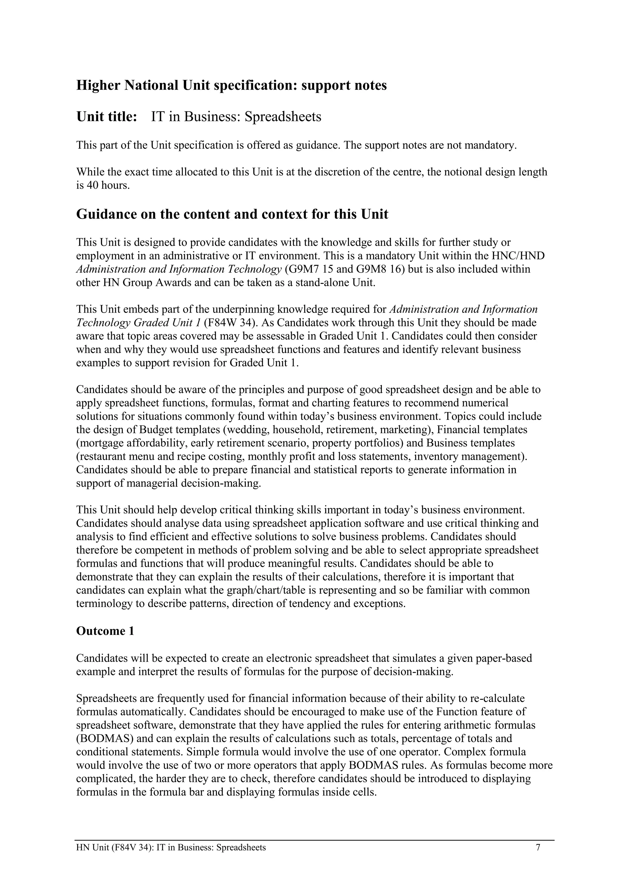 Higher National Unit specification: support notes

Unit title: IT in Business: Spreadsheets
This part of the Unit specification is offered as guidance. The support notes are not mandatory.

While the exact time allocated to this Unit is at the discretion of the centre, the notional design length
is 40 hours.

Guidance on the content and context for this Unit
This Unit is designed to provide candidates with the knowledge and skills for further study or
employment in an administrative or IT environment. This is a mandatory Unit within the HNC/HND
Administration and Information Technology (G9M7 15 and G9M8 16) but is also included within
other HN Group Awards and can be taken as a stand-alone Unit.

This Unit embeds part of the underpinning knowledge required for Administration and Information
Technology Graded Unit 1 (F84W 34). As Candidates work through this Unit they should be made
aware that topic areas covered may be assessable in Graded Unit 1. Candidates could then consider
when and why they would use spreadsheet functions and features and identify relevant business
examples to support revision for Graded Unit 1.

Candidates should be aware of the principles and purpose of good spreadsheet design and be able to
apply spreadsheet functions, formulas, format and charting features to recommend numerical
solutions for situations commonly found within today’s business environment. Topics could include
the design of Budget templates (wedding, household, retirement, marketing), Financial templates
(mortgage affordability, early retirement scenario, property portfolios) and Business templates
(restaurant menu and recipe costing, monthly profit and loss statements, inventory management).
Candidates should be able to prepare financial and statistical reports to generate information in
support of managerial decision-making.

This Unit should help develop critical thinking skills important in today’s business environment.
Candidates should analyse data using spreadsheet application software and use critical thinking and
analysis to find efficient and effective solutions to solve business problems. Candidates should
therefore be competent in methods of problem solving and be able to select appropriate spreadsheet
formulas and functions that will produce meaningful results. Candidates should be able to
demonstrate that they can explain the results of their calculations, therefore it is important that
candidates can explain what the graph/chart/table is representing and so be familiar with common
terminology to describe patterns, direction of tendency and exceptions.

Outcome 1

Candidates will be expected to create an electronic spreadsheet that simulates a given paper-based
example and interpret the results of formulas for the purpose of decision-making.

Spreadsheets are frequently used for financial information because of their ability to re-calculate
formulas automatically. Candidates should be encouraged to make use of the Function feature of
spreadsheet software, demonstrate that they have applied the rules for entering arithmetic formulas
(BODMAS) and can explain the results of calculations such as totals, percentage of totals and
conditional statements. Simple formula would involve the use of one operator. Complex formula
would involve the use of two or more operators that apply BODMAS rules. As formulas become more
complicated, the harder they are to check, therefore candidates should be introduced to displaying
formulas in the formula bar and displaying formulas inside cells.



HN Unit (F84V 34): IT in Business: Spreadsheets                                                        7
 