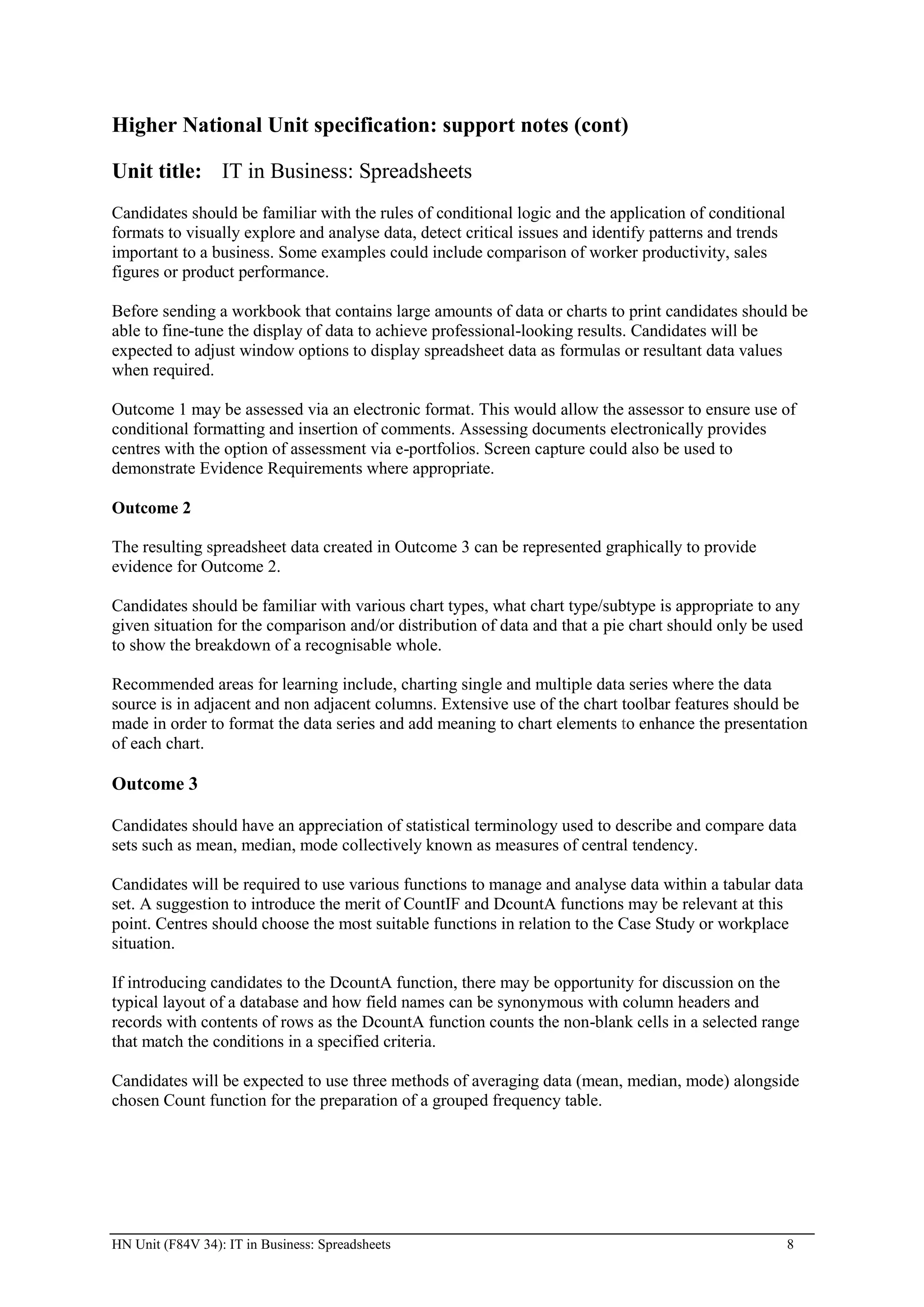 Higher National Unit specification: support notes (cont)

Unit title: IT in Business: Spreadsheets
Candidates should be familiar with the rules of conditional logic and the application of conditional
formats to visually explore and analyse data, detect critical issues and identify patterns and trends
important to a business. Some examples could include comparison of worker productivity, sales
figures or product performance.

Before sending a workbook that contains large amounts of data or charts to print candidates should be
able to fine-tune the display of data to achieve professional-looking results. Candidates will be
expected to adjust window options to display spreadsheet data as formulas or resultant data values
when required.

Outcome 1 may be assessed via an electronic format. This would allow the assessor to ensure use of
conditional formatting and insertion of comments. Assessing documents electronically provides
centres with the option of assessment via e-portfolios. Screen capture could also be used to
demonstrate Evidence Requirements where appropriate.

Outcome 2

The resulting spreadsheet data created in Outcome 3 can be represented graphically to provide
evidence for Outcome 2.

Candidates should be familiar with various chart types, what chart type/subtype is appropriate to any
given situation for the comparison and/or distribution of data and that a pie chart should only be used
to show the breakdown of a recognisable whole.

Recommended areas for learning include, charting single and multiple data series where the data
source is in adjacent and non adjacent columns. Extensive use of the chart toolbar features should be
made in order to format the data series and add meaning to chart elements to enhance the presentation
of each chart.

Outcome 3

Candidates should have an appreciation of statistical terminology used to describe and compare data
sets such as mean, median, mode collectively known as measures of central tendency.

Candidates will be required to use various functions to manage and analyse data within a tabular data
set. A suggestion to introduce the merit of CountIF and DcountA functions may be relevant at this
point. Centres should choose the most suitable functions in relation to the Case Study or workplace
situation.

If introducing candidates to the DcountA function, there may be opportunity for discussion on the
typical layout of a database and how field names can be synonymous with column headers and
records with contents of rows as the DcountA function counts the non-blank cells in a selected range
that match the conditions in a specified criteria.

Candidates will be expected to use three methods of averaging data (mean, median, mode) alongside
chosen Count function for the preparation of a grouped frequency table.




HN Unit (F84V 34): IT in Business: Spreadsheets                                                         8
 