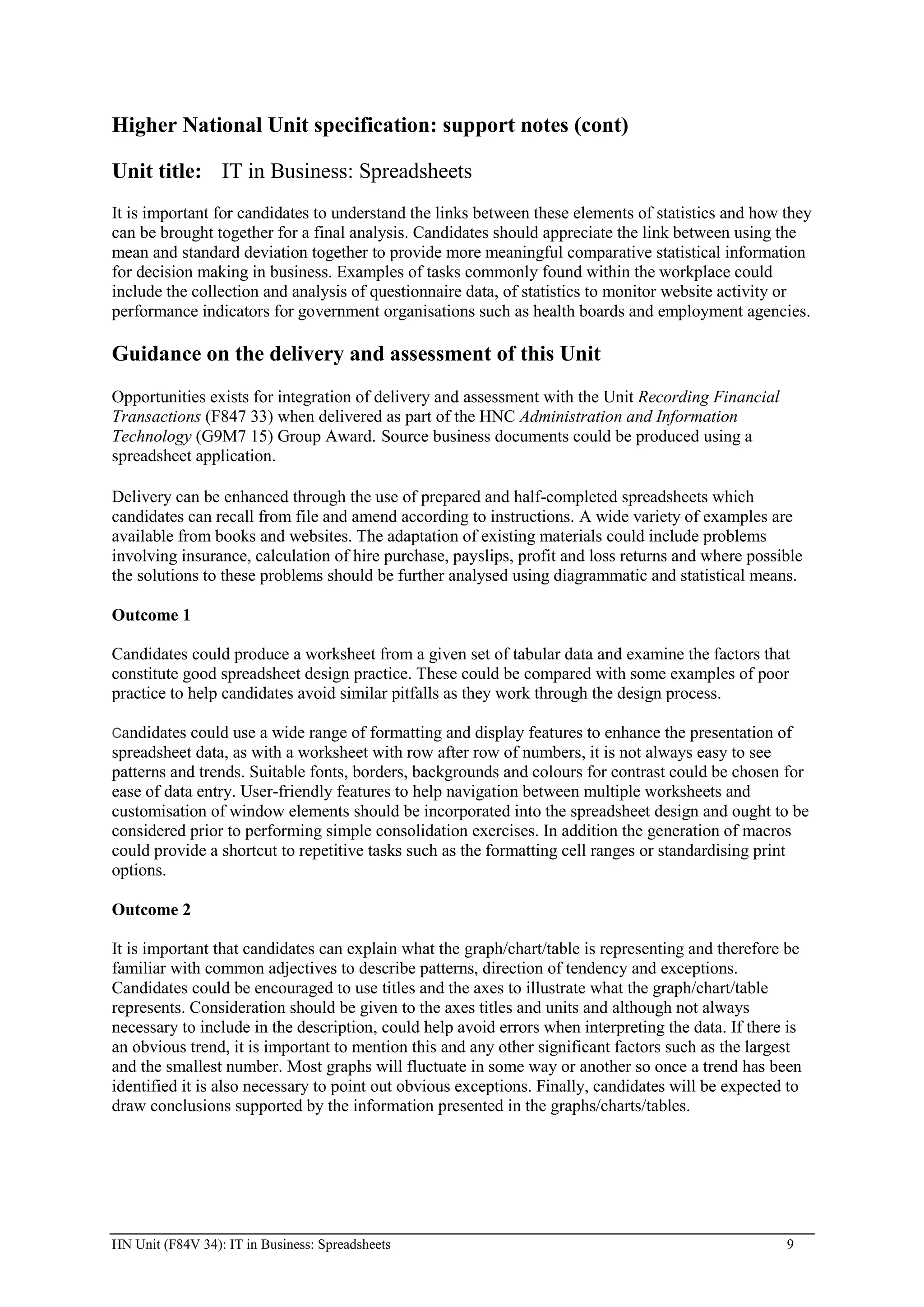 Higher National Unit specification: support notes (cont)

Unit title: IT in Business: Spreadsheets
It is important for candidates to understand the links between these elements of statistics and how they
can be brought together for a final analysis. Candidates should appreciate the link between using the
mean and standard deviation together to provide more meaningful comparative statistical information
for decision making in business. Examples of tasks commonly found within the workplace could
include the collection and analysis of questionnaire data, of statistics to monitor website activity or
performance indicators for government organisations such as health boards and employment agencies.

Guidance on the delivery and assessment of this Unit
Opportunities exists for integration of delivery and assessment with the Unit Recording Financial
Transactions (F847 33) when delivered as part of the HNC Administration and Information
Technology (G9M7 15) Group Award. Source business documents could be produced using a
spreadsheet application.

Delivery can be enhanced through the use of prepared and half-completed spreadsheets which
candidates can recall from file and amend according to instructions. A wide variety of examples are
available from books and websites. The adaptation of existing materials could include problems
involving insurance, calculation of hire purchase, payslips, profit and loss returns and where possible
the solutions to these problems should be further analysed using diagrammatic and statistical means.

Outcome 1

Candidates could produce a worksheet from a given set of tabular data and examine the factors that
constitute good spreadsheet design practice. These could be compared with some examples of poor
practice to help candidates avoid similar pitfalls as they work through the design process.

Candidates  could use a wide range of formatting and display features to enhance the presentation of
spreadsheet data, as with a worksheet with row after row of numbers, it is not always easy to see
patterns and trends. Suitable fonts, borders, backgrounds and colours for contrast could be chosen for
ease of data entry. User-friendly features to help navigation between multiple worksheets and
customisation of window elements should be incorporated into the spreadsheet design and ought to be
considered prior to performing simple consolidation exercises. In addition the generation of macros
could provide a shortcut to repetitive tasks such as the formatting cell ranges or standardising print
options.

Outcome 2

It is important that candidates can explain what the graph/chart/table is representing and therefore be
familiar with common adjectives to describe patterns, direction of tendency and exceptions.
Candidates could be encouraged to use titles and the axes to illustrate what the graph/chart/table
represents. Consideration should be given to the axes titles and units and although not always
necessary to include in the description, could help avoid errors when interpreting the data. If there is
an obvious trend, it is important to mention this and any other significant factors such as the largest
and the smallest number. Most graphs will fluctuate in some way or another so once a trend has been
identified it is also necessary to point out obvious exceptions. Finally, candidates will be expected to
draw conclusions supported by the information presented in the graphs/charts/tables.




HN Unit (F84V 34): IT in Business: Spreadsheets                                                      9
 