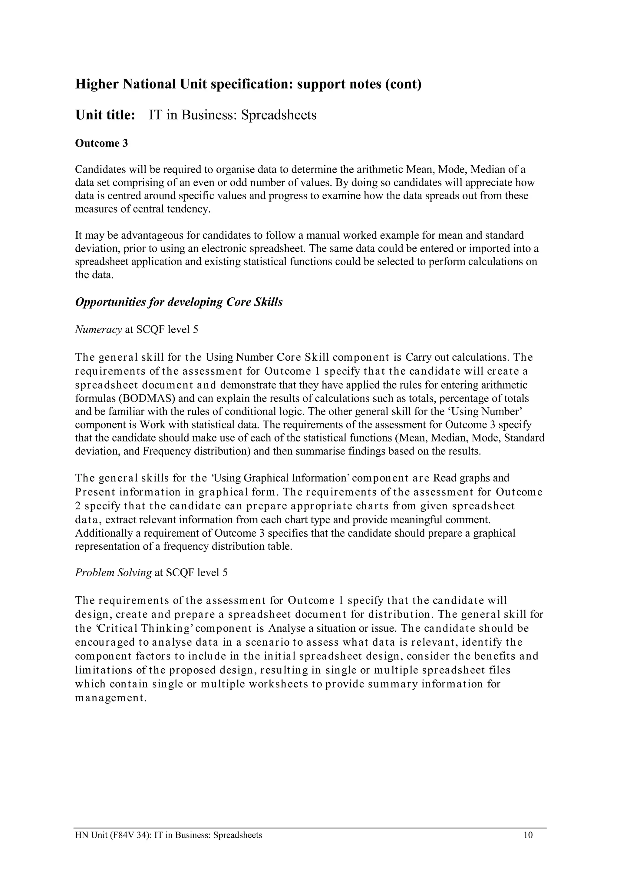 Higher National Unit specification: support notes (cont)

Unit title: IT in Business: Spreadsheets
Outcome 3

Candidates will be required to organise data to determine the arithmetic Mean, Mode, Median of a
data set comprising of an even or odd number of values. By doing so candidates will appreciate how
data is centred around specific values and progress to examine how the data spreads out from these
measures of central tendency.

It may be advantageous for candidates to follow a manual worked example for mean and standard
deviation, prior to using an electronic spreadsheet. The same data could be entered or imported into a
spreadsheet application and existing statistical functions could be selected to perform calculations on
the data.

Opportunities for developing Core Skills

Numeracy at SCQF level 5

Th e gen er a l skill for t he Using Number Cor e Skill com pon ent is Carry out calculations. Th e
r equ ir em en t s of t h e assessm en t for Ou t com e 1 specify t h a t t h e ca n didat e will cr eat e a
spr eadsheet docum en t a n d demonstrate that they have applied the rules for entering arithmetic
formulas (BODMAS) and can explain the results of calculations such as totals, percentage of totals
and be familiar with the rules of conditional logic. The other general skill for the ‘Using Number’
component is Work with statistical data. The requirements of the assessment for Outcome 3 specify
that the candidate should make use of each of the statistical functions (Mean, Median, Mode, Standard
deviation, and Frequency distribution) and then summarise findings based on the results.

Th e gen er a l skills for t he ‘Using Graphical Information’ com pon en t a r e Read graphs and
P r esen t in for m at ion in gr a ph ica l for m . Th e r equ ir em ent s of t h e a ssessm en t for Ou t com e
2 specify t h at t he ca ndida t e ca n pr epa r e a ppr opr ia t e ch a r t s fr om given spr ea dsh eet
da t a , extract relevant information from each chart type and provide meaningful comment.
Additionally a requirement of Outcome 3 specifies that the candidate should prepare a graphical
representation of a frequency distribution table.

Problem Solving at SCQF level 5

Th e r equ ir em ent s of t he a ssessm en t for Ou t com e 1 specify t h at t h e can dida t e will
design , cr ea t e a n d pr epa r e a spr ea dsh eet docum en t for dist r ibu t ion. Th e gen er a l skill for
t h e ‘Cr it ica l Th ink in g’ com pon ent is Analyse a situation or issue. Th e ca ndida t e sh ou ld be
en cou r a ged t o a n a lyse da t a in a scen a r io t o assess wh at da t a is r eleva nt , iden t ify t h e
com pon en t fa ct or s t o inclu de in t he in it ia l spr ea dsh eet design, con sider t h e ben efit s a nd
lim it at ion s of t he pr oposed design , r esu lt in g in sin gle or m u lt iple spr eadsh eet files
wh ich con t ain sin gle or m u lt iple wor ksh eet s t o pr ovide sum m ar y infor m a t ion for
m a n a gem en t .




HN Unit (F84V 34): IT in Business: Spreadsheets                                                            10
 
