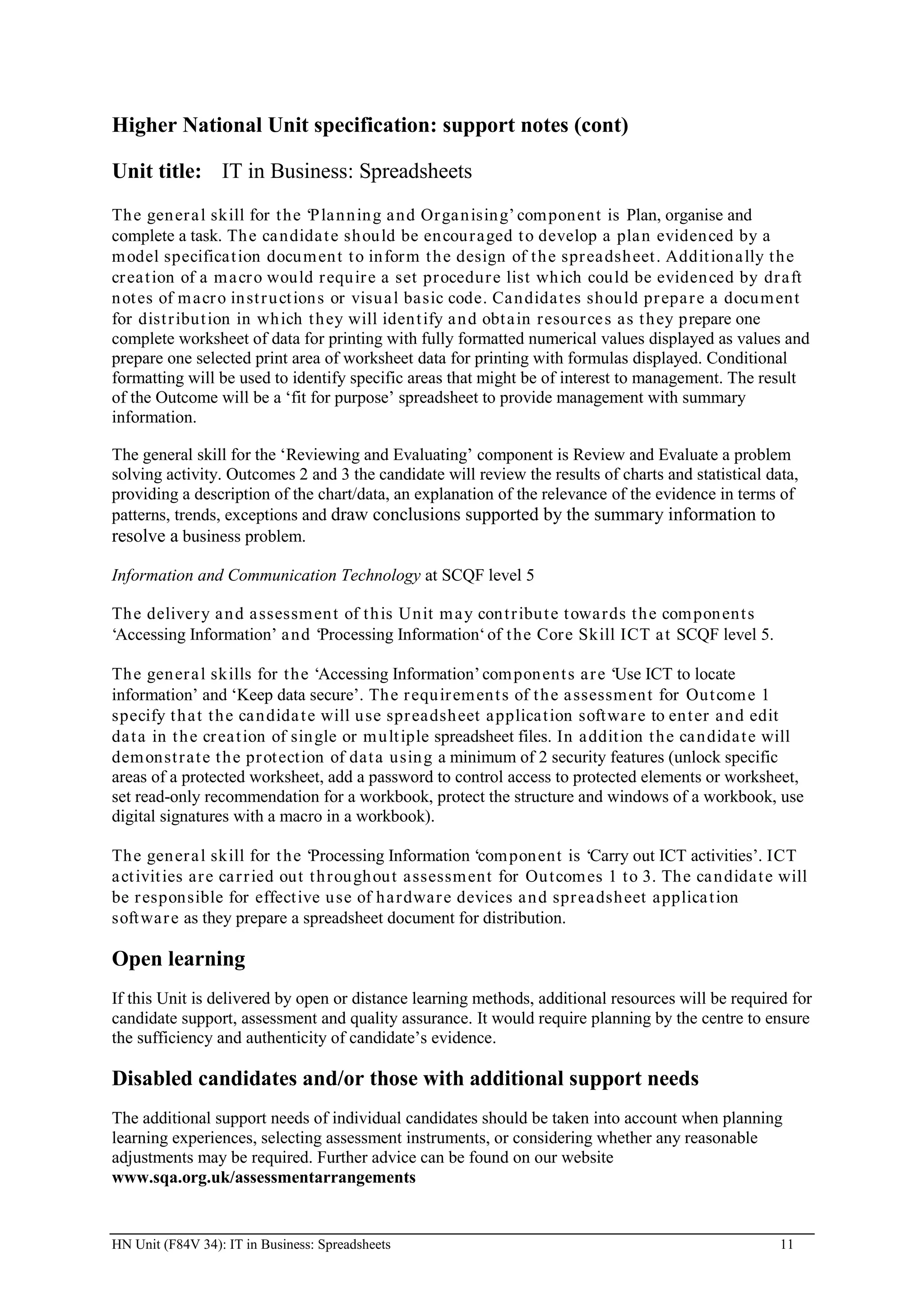 Higher National Unit specification: support notes (cont)

Unit title: IT in Business: Spreadsheets
Th e gen er a l skill for t he ‘P la n n in g a nd Or ga n isin g’ com pon ent is Plan, organise and
complete a task. Th e ca ndida t e sh ou ld be en cou r aged t o develop a pla n eviden ced by a
m odel specifica t ion docu m en t t o in for m t h e design of t h e spr ea dsh eet . Addit ion a lly t h e
cr ea t ion of a m a cr o would r equ ir e a set pr ocedur e list wh ich cou ld be eviden ced by dr aft
n ot es of m acr o in st r u ct ion s or visu a l basic code. Ca n didat es shou ld pr epa r e a docu m ent
for dist r ibut ion in wh ich t h ey will iden t ify a n d obt a in r esour ce s as t h ey prepare one
complete worksheet of data for printing with fully formatted numerical values displayed as values and
prepare one selected print area of worksheet data for printing with formulas displayed. Conditional
formatting will be used to identify specific areas that might be of interest to management. The result
of the Outcome will be a ‘fit for purpose’ spreadsheet to provide management with summary
information.

The general skill for the ‘Reviewing and Evaluating’ component is Review and Evaluate a problem
solving activity. Outcomes 2 and 3 the candidate will review the results of charts and statistical data,
providing a description of the chart/data, an explanation of the relevance of the evidence in terms of
patterns, trends, exceptions and draw conclusions supported by the summary information to
resolve a business problem.

Information and Communication Technology at SCQF level 5

Th e deliver y a n d a ssessm en t of t h is Unit m a y con t r ibu t e t owa r ds t h e com pon ent s
‘Accessing Information’ a nd ‘Processing Information‘ of t he Cor e Skill ICT a t SCQF level 5.

Th e gen er a l skills for t he ‘Accessing Information’ com pon ent s a r e ‘Use ICT to locate
information’ and ‘Keep data secure’. Th e r equ ir em en t s of t h e a ssessm en t for Out com e 1
specify t h a t t h e ca n dida t e will u se spr eadsh eet a pplicat ion soft wa r e to en t er a nd edit
da t a in t h e cr ea t ion of sin gle or m u lt iple spreadsheet files. In a ddit ion t h e ca n dida t e will
dem onst r at e t h e pr ot ect ion of dat a usin g a minimum of 2 security features (unlock specific
areas of a protected worksheet, add a password to control access to protected elements or worksheet,
set read-only recommendation for a workbook, protect the structure and windows of a workbook, use
digital signatures with a macro in a workbook).

Th e gen er a l skill for t he ‘Processing Information ‘com pon ent is ‘Carry out ICT activities’. ICT
a ct ivit ies ar e ca r r ied out t h r ou gh ou t assessm ent for Ou t com es 1 t o 3. Th e ca n dida t e will
be r esponsible for effect ive u se of h a r dwar e devices a n d spr ea dsh eet applica t ion
soft war e as they prepare a spreadsheet document for distribution.

Open learning
If this Unit is delivered by open or distance learning methods, additional resources will be required for
candidate support, assessment and quality assurance. It would require planning by the centre to ensure
the sufficiency and authenticity of candidate’s evidence.

Disabled candidates and/or those with additional support needs
The additional support needs of individual candidates should be taken into account when planning
learning experiences, selecting assessment instruments, or considering whether any reasonable
adjustments may be required. Further advice can be found on our website
www.sqa.org.uk/assessmentarrangements


HN Unit (F84V 34): IT in Business: Spreadsheets                                                            11
 