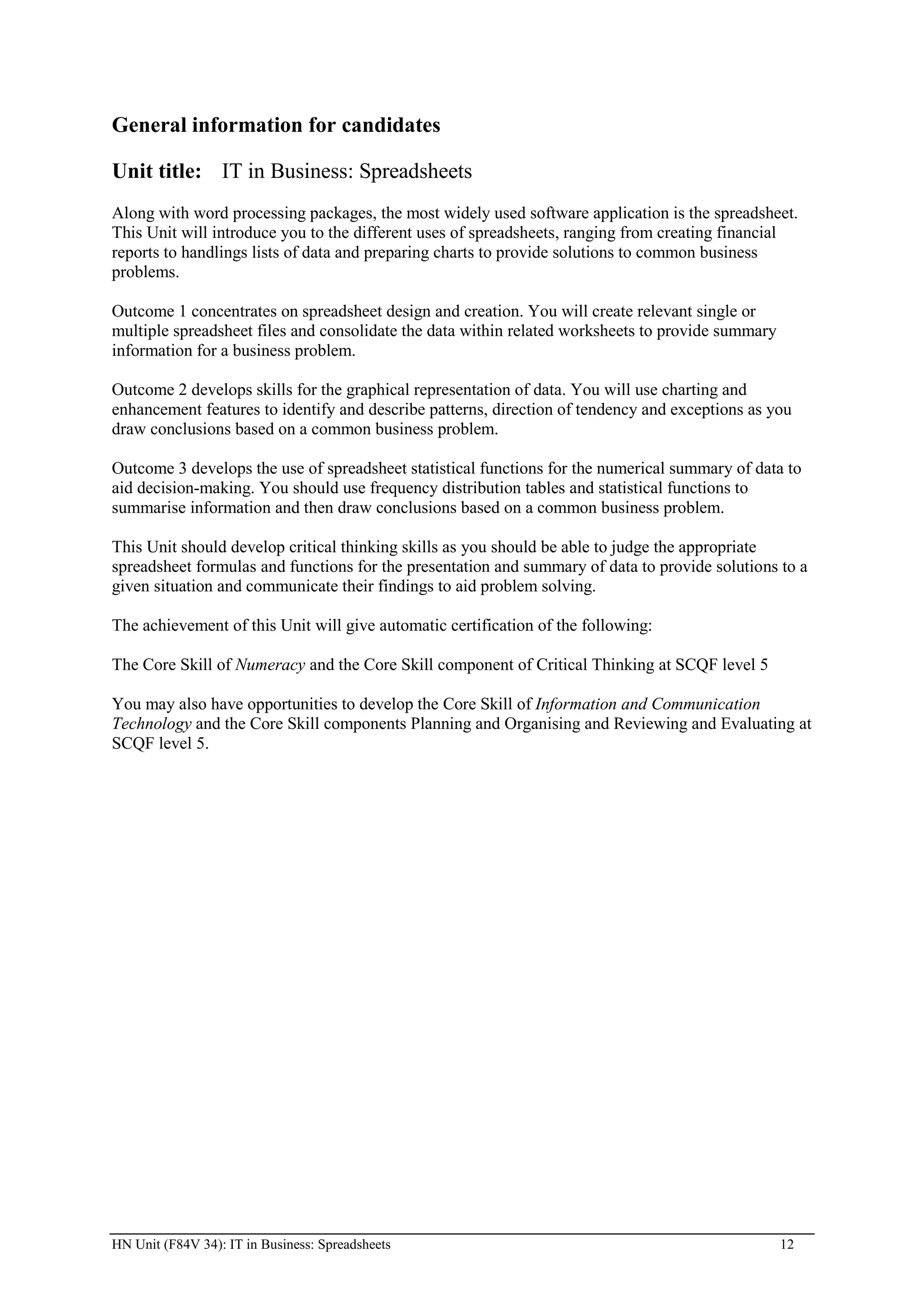General information for candidates

Unit title: IT in Business: Spreadsheets
Along with word processing packages, the most widely used software application is the spreadsheet.
This Unit will introduce you to the different uses of spreadsheets, ranging from creating financial
reports to handlings lists of data and preparing charts to provide solutions to common business
problems.

Outcome 1 concentrates on spreadsheet design and creation. You will create relevant single or
multiple spreadsheet files and consolidate the data within related worksheets to provide summary
information for a business problem.

Outcome 2 develops skills for the graphical representation of data. You will use charting and
enhancement features to identify and describe patterns, direction of tendency and exceptions as you
draw conclusions based on a common business problem.

Outcome 3 develops the use of spreadsheet statistical functions for the numerical summary of data to
aid decision-making. You should use frequency distribution tables and statistical functions to
summarise information and then draw conclusions based on a common business problem.

This Unit should develop critical thinking skills as you should be able to judge the appropriate
spreadsheet formulas and functions for the presentation and summary of data to provide solutions to a
given situation and communicate their findings to aid problem solving.

The achievement of this Unit will give automatic certification of the following:

The Core Skill of Numeracy and the Core Skill component of Critical Thinking at SCQF level 5

You may also have opportunities to develop the Core Skill of Information and Communication
Technology and the Core Skill components Planning and Organising and Reviewing and Evaluating at
SCQF level 5.




HN Unit (F84V 34): IT in Business: Spreadsheets                                                    12
 