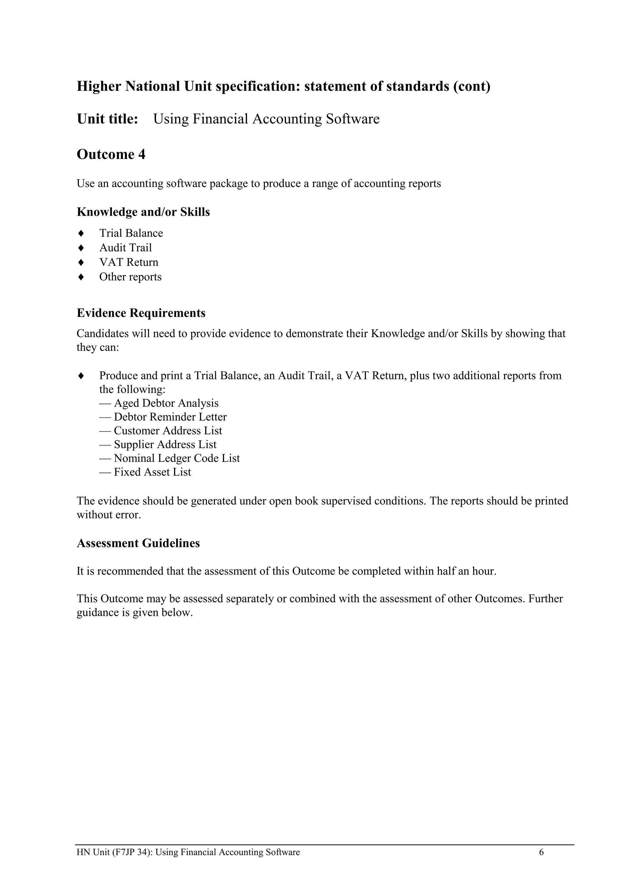 Higher National Unit specification: statement of standards (cont)

Unit title: Using Financial Accounting Software

Outcome 4
Use an accounting software package to produce a range of accounting reports

Knowledge and/or Skills
     Trial Balance
     Audit Trail
     VAT Return
     Other reports


Evidence Requirements
Candidates will need to provide evidence to demonstrate their Knowledge and/or Skills by showing that
they can:

     Produce and print a Trial Balance, an Audit Trail, a VAT Return, plus two additional reports from
     the following:
     — Aged Debtor Analysis
     — Debtor Reminder Letter
     — Customer Address List
     — Supplier Address List
     — Nominal Ledger Code List
     — Fixed Asset List

The evidence should be generated under open book supervised conditions. The reports should be printed
without error.

Assessment Guidelines

It is recommended that the assessment of this Outcome be completed within half an hour.

This Outcome may be assessed separately or combined with the assessment of other Outcomes. Further
guidance is given below.




HN Unit (F7JP 34): Using Financial Accounting Software                                           6
 