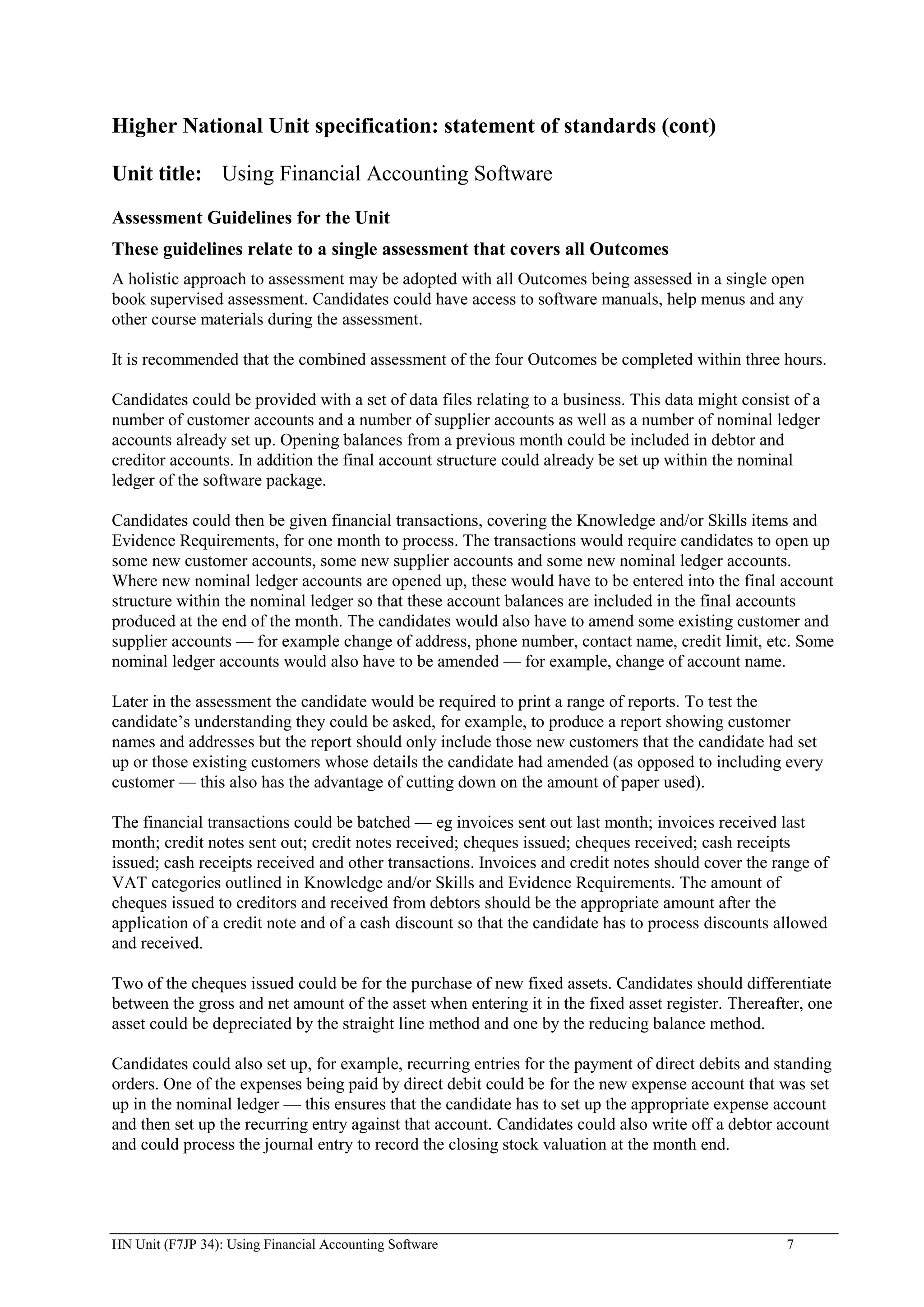 Higher National Unit specification: statement of standards (cont)

Unit title: Using Financial Accounting Software
Assessment Guidelines for the Unit
These guidelines relate to a single assessment that covers all Outcomes
A holistic approach to assessment may be adopted with all Outcomes being assessed in a single open
book supervised assessment. Candidates could have access to software manuals, help menus and any
other course materials during the assessment.

It is recommended that the combined assessment of the four Outcomes be completed within three hours.

Candidates could be provided with a set of data files relating to a business. This data might consist of a
number of customer accounts and a number of supplier accounts as well as a number of nominal ledger
accounts already set up. Opening balances from a previous month could be included in debtor and
creditor accounts. In addition the final account structure could already be set up within the nominal
ledger of the software package.

Candidates could then be given financial transactions, covering the Knowledge and/or Skills items and
Evidence Requirements, for one month to process. The transactions would require candidates to open up
some new customer accounts, some new supplier accounts and some new nominal ledger accounts.
Where new nominal ledger accounts are opened up, these would have to be entered into the final account
structure within the nominal ledger so that these account balances are included in the final accounts
produced at the end of the month. The candidates would also have to amend some existing customer and
supplier accounts — for example change of address, phone number, contact name, credit limit, etc. Some
nominal ledger accounts would also have to be amended — for example, change of account name.

Later in the assessment the candidate would be required to print a range of reports. To test the
candidate‟s understanding they could be asked, for example, to produce a report showing customer
names and addresses but the report should only include those new customers that the candidate had set
up or those existing customers whose details the candidate had amended (as opposed to including every
customer — this also has the advantage of cutting down on the amount of paper used).

The financial transactions could be batched — eg invoices sent out last month; invoices received last
month; credit notes sent out; credit notes received; cheques issued; cheques received; cash receipts
issued; cash receipts received and other transactions. Invoices and credit notes should cover the range of
VAT categories outlined in Knowledge and/or Skills and Evidence Requirements. The amount of
cheques issued to creditors and received from debtors should be the appropriate amount after the
application of a credit note and of a cash discount so that the candidate has to process discounts allowed
and received.

Two of the cheques issued could be for the purchase of new fixed assets. Candidates should differentiate
between the gross and net amount of the asset when entering it in the fixed asset register. Thereafter, one
asset could be depreciated by the straight line method and one by the reducing balance method.

Candidates could also set up, for example, recurring entries for the payment of direct debits and standing
orders. One of the expenses being paid by direct debit could be for the new expense account that was set
up in the nominal ledger — this ensures that the candidate has to set up the appropriate expense account
and then set up the recurring entry against that account. Candidates could also write off a debtor account
and could process the journal entry to record the closing stock valuation at the month end.




HN Unit (F7JP 34): Using Financial Accounting Software                                               7
 