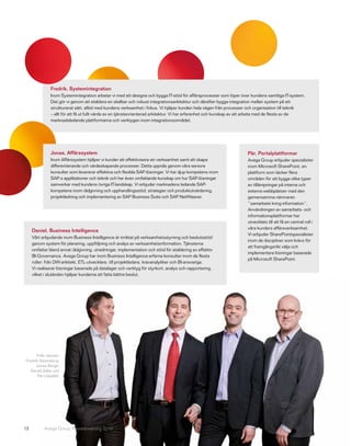 Fredrik, Systemintegration
               Inom Systemintegration arbetar vi med att designa och bygga IT-stöd för affärsprocesser som löper över kundens samtliga IT-system.
               Det gör vi genom att etablera en skalbar och robust integrationsarkitektur och därefter bygga integration mellan system på ett
               strukturerat sätt, alltid med kundens verksamhet i fokus. Vi hjälper kunden hela vägen från processer och organisation till teknik
               – allt för att få ut fullt värde av en tjänsteorienterad arkitektur. Vi har erfarenhet och kunskap av att arbeta med de flesta av de
               marknadsledande plattformarna och verktygen inom integrationsområdet.




               Jonas, Affärssystem                                                                                   Pär, Portalplattformar
               Inom Affärssystem hjälper vi kunder att effektivisera sin verksamhet samt att skapa                   Avega Group erbjuder specialister
               differentierande och värdeskapande processer. Detta uppnås genom våra seniora                         inom Microsoft SharePoint, en
               konsulter som levererar effektiva och flexibla SAP-lösningar. Vi har djup kompetens inom              plattform som täcker flera
               SAP:s applikationer och teknik och har även omfattande kunskap om hur SAP-lösningar                   områden för att bygga olika typer
               samverkar med kundens övriga IT-landskap. Vi erbjuder marknadens ledande SAP-                         av tillämpningar på interna och
               kompetens inom rådgivning och upphandlingsstöd, strategier och produktutvärdering,                    externa webbplatser med den
               projektledning och implementering av SAP Business Suite och SAP NetWeaver.                            gemensamma nämnaren
                                                                                                                     ”samarbete kring information”.
                                                                                                                     Användningen av samarbets- och
                                                                                                                     informationsplattformar har
                                                                                                                     utvecklats till att få en central roll i
                                                                                                                     våra kunders affärsverksamhet.
     Daniel, Business Intelligence
                                                                                                                     Vi erbjuder SharePointspecialister
     Vårt erbjudande inom Business Intelligence är inriktat på verksamhetsstyrning och beslutsstöd
                                                                                                                     inom de discipliner som krävs för
     genom system för planering, uppföljning och analys av verksamhetsinformation. Tjänsterna
                                                                                                                     att framgångsrikt välja och
     omfattar bland annat rådgivning, utredningar, implementation och stöd för etablering av effektiv
                                                                                                                     implementera lösningar baserade
     BI-Governance. Avega Group har inom Business Intelligence erfarna konsulter inom de flesta
                                                                                                                     på Microsoft SharePoint.
     roller: från DW-arkitekt, ETL-utvecklare, till projektledare, kravanalytiker och BI-ansvariga.
     Vi realiserar lösningar baserade på datalager och verktyg för styrkort, analys och rapportering,
     vilket i slutänden hjälper kunderna att fatta bättre beslut.




      Från vänster:
Fredrik Sävenborg,
      Jonas Bergh,
  Daniel Adler och
       Pär Liljedahl.




13         Avega Group Årsredovisning 2010
 