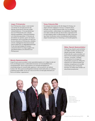 Jesper, IT-Infrastruktur                                      Tomas, Enterprise Web
 Inom IT-Infrastruktur arbetar vi med metoder                  En strategisk internetnärvaro blir allt viktigare för företag, och
 och tekniker för att koppla samman den                        dagens tekniska möjligheter är enorma. Vi erbjuder erfarna
 tekniska infrastrukturen så att den stödjer                   konsulter inom området Enterprise Web i form av arkitekter,
 verksamhetskraven. Vi har specialistkompe-                    systemutvecklare, webbstrateger och projektledare. Experthjälp
 tens inom IT-Infrastruktur där vi erbjuder                    inom detta område ska säkra att våra kunders organisationer får
 tekniska projektledare, infrastrukturarkitekter               en stark koppling mellan sin affärsstrategi och webb-/online-stra-
 och infrastrukturspecialister. Vi fokuserar på                tegi. Detta i kombination med en framtidssäkrad webbarkitektur
 det taktiska och operativa, genom att erbjuda                 skapar förutsättningar för en förändrings- och förvaltningsbarhet.
 kompetenser i form av konsulter och team som
 har stor erfarenhet av IT-Infrastruktur, arkitektur
 och den underliggande infrastrukturen bestå-
 ende av plattformar och tillgänglighetslösningar.
 Vi ska med hög förståelse för kundens
 verksamhet bidra till att skapa trygghet med
                                                                                                       Niklas, Operativ Systemarkitektur
 specialistkompetens och erfarenhet inom                                                               Avega Group erbjuder systemarkitekter
 IT-Infrastruktur.                                                                                     som hjälper kunderna att göra de rätta
                                                                                                       taktiska systemvalen. Arkitekten är
                                                                                                       fortfarande aktiv systemutvecklare och
                                                                                                       känner till de ansedda programspråken,
                                                                                                       mönstren, ramverken, verktygen
                                                                                                       och metoderna för att skapa och
Wenche, Systemutveckling                                                                               kvalitetssäkra programvara. Många års
Avega Groups systemutvecklare innehar specialistkompetens och vi hjälper kunden att                    erfarenhet som systemutvecklare ger
korta utvecklingsprocessen, kvalitetssäkra leveranser och kostnadseffektivisera                        arkitekten kompetensen att översätta
utvecklingsarbetet. Genom hög kompetens inom aktuella teknikplattformar,                               verksamhetens behov till tekniska
utvecklingsverktyg och metodområden applicerar vi vårt kunnande för att realisera                      lösningar och förklara dess fördelar och
kundens mål. Våra systemutvecklingsledare behärskar såväl traditionella som moderna                    ekonomiska konsekvenser.
projektstyrningsmodeller och har stor vana av att införa och leda agila arbetssätt som
Scrum och Kanban i organisationer.




                                                                                                                Från vänster:
                                                                                                                Jesper Persson,
                                                                                                                Tomas Näslund,
                                                                                                                Wenche Brynildsen och
                                                                                                                Niklas Lundbäck.




                                                                                                       Avega Group Årsredovisning 2010            14
 