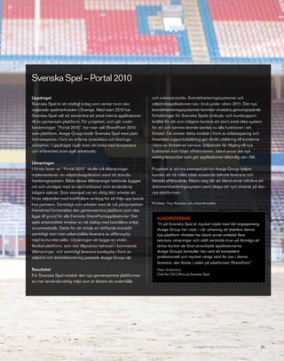 Svenska Spel – Portal 2010

Uppdraget                                                           och vidareutveckla. Ärendehanteringssystemet och
Svenska Spel är ett statligt bolag som verkar inom den              säljstödsapplikationen tas i bruk under våren 2011. Det nya
reglerade spelmarknaden i Sverige. Med start 2010 har               ärendehanteringssystemet kommer innebära genomgripande
Svenska Spel valt att samordna ett antal interna applikationer      förbättringar för Svenska Spels ombuds- och kundsupport.
till en gemensam plattform. För projektet, som går under            Istället för att som tidigare hantera ett stort antal olika system
benämningen ”Portal 2010”, har man valt SharePoint 2010             för ett och samma ärende samlas nu alla funktioner i ett
som plattform. Avega Group bistår Svenska Spel med platt-           fönster. De vinster detta innebär i form av tidsbesparing och
formsexpertis i form av erfarna utvecklare och lösnings-            förenklad supportutbildning ger direkt utdelning till kunderna
arkitekter. I uppdraget ingår även att bidra med kompetens          i form av förbättrad service. Säljstödet får tillgång till nya
och erfarenhet inom agilt arbetssätt.                               funktioner som höjer effektiviteten, bland annat det nya
                                                                    webbgränssnittet som gör applikationen åtkomlig ute i fält.
Utmaningen
I första fasen av ”Portal 2010” skulle två tillämpningar            Projektet är ett bra exempel på hur Avega Group hjälper
implementeras: en säljstödsapplikation samt ett ärende-             kunden att nå målet både avseende teknisk leverans och
hanteringssystem. Båda dessa tillämpningar behövde byggas           faktiskt affärsvärde. Nästa steg blir att bland annat införliva ett
om och utvidgas med en rad funktioner som användarna                dokumenthanteringssystem samt skapa ett nytt intranät på den
tidigare saknat. Som exempel var en viktig del i arbetet att        nya plattformen.
förse säljstödet med kraftfullare verktyg för att följa upp besök
hos partners. Samtidigt som arbetet med de två pilotprojekten       På bilden: Tony Restaino och Johan Krouthén

framskred formerades den gemensamma plattform som ska
ligga till grund för alla framtida SharePointapplikationer. Det
                                                                       KUNDREFERENS
agila arbetssättet innebar en tät dialog med beställare enligt         ”Vi på Svenska Spel är mycket nöjda med det engagemang
scrummetodik. Detta för att stödja en skiftande kravbild               Avega Group har visat, i vår utmaning att etablera denna
samtidigt som man säkerställde leverans av affärsnytta                 nya plattform. Arbetet har bland annat omfattat flera
med korta intervaller. Utmaningen att bygga en stabil,                 tekniska utmaningar och ställt särskilda krav på förmåga att
flexibel plattform, som kan tillgodose behoven i kommande              tänka bortom de först utvecklade applikationerna.
tillämpningar, och samtidigt leverera kundnytta i form av              Avega Groups konsulter har varit ett kompetent,
säljstöd och ärendehantering passade Avega Group väl.                  professionellt och mycket viktigt stöd för oss i denna
                                                                       leverans, den första i raden på plattformen SharePoint.”
Resultatet                                                             Peter Andersson
För Svenska Spel innebär den nya gemensamma plattformen                Chef för CIO Office på Svenska Spel

en mer användarvänlig miljö som är lättare att underhålla




                                                                                               Avega Group Årsredovisning 2010        24
 