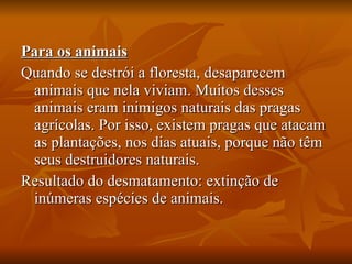 Para os animais Quando se destrói a floresta, desaparecem animais que nela viviam. Muitos desses animais eram inimigos naturais das pragas agrícolas. Por isso, existem pragas que atacam as plantações, nos dias atuais, porque não têm seus destruidores naturais.  Resultado do desmatamento: extinção de inúmeras espécies de animais. 