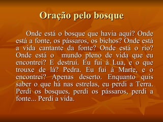 Oração pelo bosque Onde está o bosque que havia aqui? Onde está a fonte, os pássaros, os bichos? Onde está a vida cantante da fonte? Onde está o rio? Onde está o  mundo pleno de vida que eu encontrei? E destruí. Eu fui à Lua, e o que trouxe de lá? Pedra. Eu fui à Marte, e o encontrei? Apenas deserto. Enquanto quis saber o que há nas estrelas, eu perdi a Terra. Perdi os bosques, perdi os pássaros, perdi a fonte... Perdi a vida. 