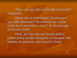 Deus, por que não me fizeste irracional? Irracional...  Quem são os irracionais? Os pássaros que nada destroem? Os animais que vivem como tu os ensinaste a viver? As árvores que só fazem o bem?  Deus, por que não me fizeste pedra? Como pedra eu não estragaria os bosques, não mataria os pássaros, não secaria a fonte. 