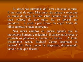 Eu desci nas entranhas da Terra e busquei o ouro. E me cobri de ouro. Mas ouro não aplaca a sede que eu tenho de água. Eu não sabia Senhor, que água é mais valiosa do que ouro. Eu só pensei em grandeza ... E perdi a paz. Como fui cego! Andei de olhos abertos e nada enxerguei. Nos meus campos eu queria apenas que se movessem homens e máquinas. E arrasei as árvores, e combati os pássaros, e enxotei os bichos ... A fonte tristemente secou. Bichos? Como desprezei os bichos! Ah! Deus, como Te desprezei, desprezando tanto a vida que fizeste! 