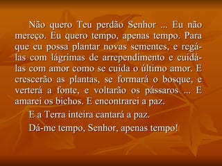 Não quero Teu perdão Senhor ... Eu não mereço. Eu quero tempo, apenas tempo. Para que eu possa plantar novas sementes, e regá-las com lágrimas de arrependimento e cuidá-las com amor como se cuida o último amor. E crescerão as plantas, se formará o bosque, e verterá a fonte, e voltarão os pássaros ... E amarei os bichos. E encontrarei a paz. E a Terra inteira cantará a paz. Dá-me tempo, Senhor, apenas tempo! 