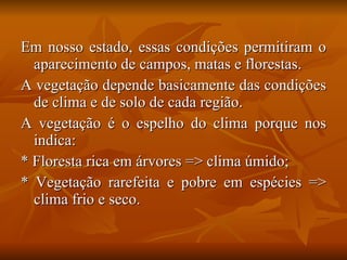 Em nosso estado, essas condições permitiram o aparecimento de campos, matas e florestas. A vegetação depende basicamente das condições de clima e de solo de cada região. A vegetação é o espelho do clima porque nos indica: * Floresta rica em árvores => clima úmido; * Vegetação rarefeita e pobre em espécies => clima frio e seco. 