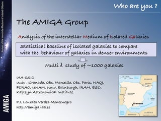 Who are you ?!

The AMIGA Group!
    Analysis of the interstellar Medium of Isolated Galaxies!
    !
        Statistical baseline of isolated galaxies to compare!
        with the behaviour of galaxies in denser environments!

                  Multi     study of ~1000 galaxies!
!
IAA-CSIC!
Uuiv . Granada, Obs. Marseille, Obs. Paris, NAOJ, !
FCRAO, UNAM, Univ. Edinburgh, IRAM, ESO,!
Kapteyn Astronomical Institute.!
!
P.I. Lourdes Verdes-Montenegro!
http://amiga.iaa.es!
 